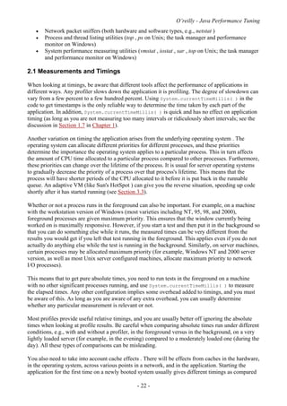 O’reilly - Java Performance Tuning
- 22 -
• Network packet sniffers (both hardware and software types, e.g., netstat )
• Process and thread listing utilities (top , ps on Unix; the task manager and performance
monitor on Windows)
• System performance measuring utilities (vmstat , iostat , sar , top on Unix; the task manager
and performance monitor on Windows)
2.1 Measurements and Timings
When looking at timings, be aware that different tools affect the performance of applications in
different ways. Any profiler slows down the application it is profiling. The degree of slowdown can
vary from a few percent to a few hundred percent. Using System.currentTimeMillis( ) in the
code to get timestamps is the only reliable way to determine the time taken by each part of the
application. In addition, System.currentTimeMillis( ) is quick and has no effect on application
timing (as long as you are not measuring too many intervals or ridiculously short intervals; see the
discussion in Section 1.7 in Chapter 1).
Another variation on timing the application arises from the underlying operating system . The
operating system can allocate different priorities for different processes, and these priorities
determine the importance the operating system applies to a particular process. This in turn affects
the amount of CPU time allocated to a particular process compared to other processes. Furthermore,
these priorities can change over the lifetime of the process. It is usual for server operating systems
to gradually decrease the priority of a process over that process's lifetime. This means that the
process will have shorter periods of the CPU allocated to it before it is put back in the runnable
queue. An adaptive VM (like Sun's HotSpot ) can give you the reverse situation, speeding up code
shortly after it has started running (see Section 3.3).
Whether or not a process runs in the foreground can also be important. For example, on a machine
with the workstation version of Windows (most varieties including NT, 95, 98, and 2000),
foreground processes are given maximum priority. This ensures that the window currently being
worked on is maximally responsive. However, if you start a test and then put it in the background so
that you can do something else while it runs, the measured times can be very different from the
results you would get if you left that test running in the foreground. This applies even if you do not
actually do anything else while the test is running in the background. Similarly, on server machines,
certain processes may be allocated maximum priority (for example, Windows NT and 2000 server
version, as well as most Unix server configured machines, allocate maximum priority to network
I/O processes).
This means that to get pure absolute times, you need to run tests in the foreground on a machine
with no other significant processes running, and use System.currentTimeMillis( ) to measure
the elapsed times. Any other configuration implies some overhead added to timings, and you must
be aware of this. As long as you are aware of any extra overhead, you can usually determine
whether any particular measurement is relevant or not.
Most profiles provide useful relative timings, and you are usually better off ignoring the absolute
times when looking at profile results. Be careful when comparing absolute times run under different
conditions, e.g., with and without a profiler, in the foreground versus in the background, on a very
lightly loaded server (for example, in the evening) compared to a moderately loaded one (during the
day). All these types of comparisons can be misleading.
You also need to take into account cache effects . There will be effects from caches in the hardware,
in the operating system, across various points in a network, and in the application. Starting the
application for the first time on a newly booted system usually gives different timings as compared
 