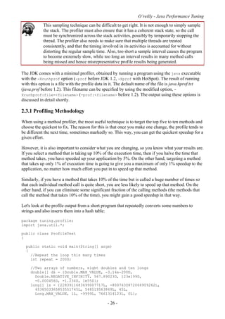 O’reilly - Java Performance Tuning
- 26 -
This sampling technique can be difficult to get right. It is not enough to simply sample
the stack. The profiler must also ensure that it has a coherent stack state, so the call
must be synchronized across the stack activities, possibly by temporarily stopping the
thread. The profiler also needs to make sure that multiple threads are treated
consistently, and that the timing involved in its activities is accounted for without
distorting the regular sample time. Also, too short a sample interval causes the program
to become extremely slow, while too long an interval results in many method calls
being missed and hence misrepresentative profile results being generated.
The JDK comes with a minimal profiler, obtained by running a program using the java executable
with the -Xrunhprof option (-prof before JDK 1.2, -Xprof with HotSpot). The result of running
with this option is a file with the profile data in it. The default name of the file is java.hprof.txt
(java.prof before 1.2). This filename can be specified by using the modified option, -
Xrunhprof:file=<filename> (-prof:<filename> before 1.2). The output using these options is
discussed in detail shortly.
2.3.1 Profiling Methodology
When using a method profiler, the most useful technique is to target the top five to ten methods and
choose the quickest to fix. The reason for this is that once you make one change, the profile tends to
be different the next time, sometimes markedly so. This way, you can get the quickest speedup for a
given effort.
However, it is also important to consider what you are changing, so you know what your results are.
If you select a method that is taking up 10% of the execution time, then if you halve the time that
method takes, you have speeded up your application by 5%. On the other hand, targeting a method
that takes up only 1% of execution time is going to give you a maximum of only 1% speedup to the
application, no matter how much effort you put in to speed up that method.
Similarly, if you have a method that takes 10% of the time but is called a huge number of times so
that each individual method call is quite short, you are less likely to speed up that method. On the
other hand, if you can eliminate some significant fraction of the calling methods (the methods that
call the method that takes 10% of the time), you might gain a good speedup in that way.
Let's look at the profile output from a short program that repeatedly converts some numbers to
strings and also inserts them into a hash table:
package tuning.profile;
import java.util.*;
public class ProfileTest
{
public static void main(String[] args)
{
//Repeat the loop this many times
int repeat = 2000;
//Two arrays of numbers, eight doubles and ten longs
double[] ds = {Double.MAX_VALUE, -3.14e-200D,
Double.NEGATIVE_INFINITY, 567.89023D, 123e199D,
-0.000456D, -1.234D, 1e55D};
long[] ls = {2283911683699007717L, -8007630872066909262L,
4536503365853551745L, 548519563869L, 45L,
Long.MAX_VALUE, 1L, -9999L, 7661314123L, 0L};
 