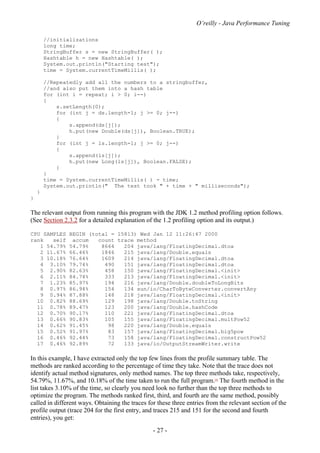 O’reilly - Java Performance Tuning
- 27 -
//initializations
long time;
StringBuffer s = new StringBuffer( );
Hashtable h = new Hashtable( );
System.out.println("Starting test");
time = System.currentTimeMillis( );
//Repeatedly add all the numbers to a stringbuffer,
//and also put them into a hash table
for (int i = repeat; i > 0; i--)
{
s.setLength(0);
for (int j = ds.length-1; j >= 0; j--)
{
s.append(ds[j]);
h.put(new Double(ds[j]), Boolean.TRUE);
}
for (int j = ls.length-1; j >= 0; j--)
{
s.append(ls[j]);
h.put(new Long(ls[j]), Boolean.FALSE);
}
}
time = System.currentTimeMillis( ) - time;
System.out.println(" The test took " + time + " milliseconds");
}
}
The relevant output from running this program with the JDK 1.2 method profiling option follows.
(See Section 2.3.2 for a detailed explanation of the 1.2 profiling option and its output.)
CPU SAMPLES BEGIN (total = 15813) Wed Jan 12 11:26:47 2000
rank self accum count trace method
1 54.79% 54.79% 8664 204 java/lang/FloatingDecimal.dtoa
2 11.67% 66.46% 1846 215 java/lang/Double.equals
3 10.18% 76.64% 1609 214 java/lang/FloatingDecimal.dtoa
4 3.10% 79.74% 490 151 java/lang/FloatingDecimal.dtoa
5 2.90% 82.63% 458 150 java/lang/FloatingDecimal.<init>
6 2.11% 84.74% 333 213 java/lang/FloatingDecimal.<init>
7 1.23% 85.97% 194 216 java/lang/Double.doubleToLongBits
8 0.97% 86.94% 154 134 sun/io/CharToByteConverter.convertAny
9 0.94% 87.88% 148 218 java/lang/FloatingDecimal.<init>
10 0.82% 88.69% 129 198 java/lang/Double.toString
11 0.78% 89.47% 123 200 java/lang/Double.hashCode
12 0.70% 90.17% 110 221 java/lang/FloatingDecimal.dtoa
13 0.66% 90.83% 105 155 java/lang/FloatingDecimal.multPow52
14 0.62% 91.45% 98 220 java/lang/Double.equals
15 0.52% 91.97% 83 157 java/lang/FloatingDecimal.big5pow
16 0.46% 92.44% 73 158 java/lang/FloatingDecimal.constructPow52
17 0.46% 92.89% 72 133 java/io/OutputStreamWriter.write
In this example, I have extracted only the top few lines from the profile summary table. The
methods are ranked according to the percentage of time they take. Note that the trace does not
identify actual method signatures, only method names. The top three methods take, respectively,
54.79%, 11.67%, and 10.18% of the time taken to run the full program.[4]
The fourth method in the
list takes 3.10% of the time, so clearly you need look no further than the top three methods to
optimize the program. The methods ranked first, third, and fourth are the same method, possibly
called in different ways. Obtaining the traces for these three entries from the relevant section of the
profile output (trace 204 for the first entry, and traces 215 and 151 for the second and fourth
entries), you get:
 