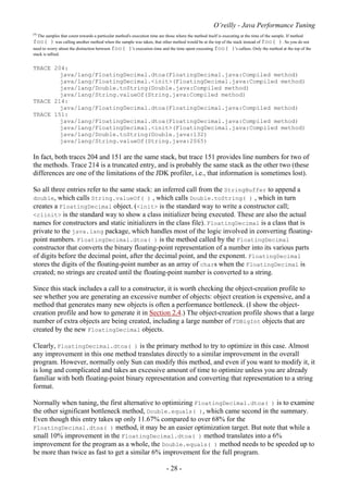 O’reilly - Java Performance Tuning
- 28 -
[4]
The samples that count towards a particular method's execution time are those where the method itself is executing at the time of the sample. If method
foo( ) was calling another method when the sample was taken, that other method would be at the top of the stack instead of foo( ). So you do not
need to worry about the distinction between foo( )'s execution time and the time spent executing foo( )'s callees. Only the method at the top of the
stack is tallied.
TRACE 204:
java/lang/FloatingDecimal.dtoa(FloatingDecimal.java:Compiled method)
java/lang/FloatingDecimal.<init>(FloatingDecimal.java:Compiled method)
java/lang/Double.toString(Double.java:Compiled method)
java/lang/String.valueOf(String.java:Compiled method)
TRACE 214:
java/lang/FloatingDecimal.dtoa(FloatingDecimal.java:Compiled method)
TRACE 151:
java/lang/FloatingDecimal.dtoa(FloatingDecimal.java:Compiled method)
java/lang/FloatingDecimal.<init>(FloatingDecimal.java:Compiled method)
java/lang/Double.toString(Double.java:132)
java/lang/String.valueOf(String.java:2065)
In fact, both traces 204 and 151 are the same stack, but trace 151 provides line numbers for two of
the methods. Trace 214 is a truncated entry, and is probably the same stack as the other two (these
differences are one of the limitations of the JDK profiler, i.e., that information is sometimes lost).
So all three entries refer to the same stack: an inferred call from the StringBuffer to append a
double, which calls String.valueOf( ) , which calls Double.toString( ) , which in turn
creates a FloatingDecimal object. (<init> is the standard way to write a constructor call;
<clinit> is the standard way to show a class initializer being executed. These are also the actual
names for constructors and static initializers in the class file). FloatingDecimal is a class that is
private to the java.lang package, which handles most of the logic involved in converting floating-
point numbers. FloatingDecimal.dtoa( ) is the method called by the FloatingDecimal
constructor that converts the binary floating-point representation of a number into its various parts
of digits before the decimal point, after the decimal point, and the exponent. FloatingDecimal
stores the digits of the floating-point number as an array of chars when the FloatingDecimal is
created; no strings are created until the floating-point number is converted to a string.
Since this stack includes a call to a constructor, it is worth checking the object-creation profile to
see whether you are generating an excessive number of objects: object creation is expensive, and a
method that generates many new objects is often a performance bottleneck. (I show the object-
creation profile and how to generate it in Section 2.4.) The object-creation profile shows that a large
number of extra objects are being created, including a large number of FDBigInt objects that are
created by the new FloatingDecimal objects.
Clearly, FloatingDecimal.dtoa( ) is the primary method to try to optimize in this case. Almost
any improvement in this one method translates directly to a similar improvement in the overall
program. However, normally only Sun can modify this method, and even if you want to modify it, it
is long and complicated and takes an excessive amount of time to optimize unless you are already
familiar with both floating-point binary representation and converting that representation to a string
format.
Normally when tuning, the first alternative to optimizing FloatingDecimal.dtoa( ) is to examine
the other significant bottleneck method, Double.equals( ), which came second in the summary.
Even though this entry takes up only 11.67% compared to over 68% for the
FloatingDecimal.dtoa( ) method, it may be an easier optimization target. But note that while a
small 10% improvement in the FloatingDecimal.dtoa( ) method translates into a 6%
improvement for the program as a whole, the Double.equals( ) method needs to be speeded up to
be more than twice as fast to get a similar 6% improvement for the full program.
 