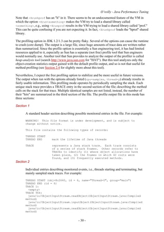O’reilly - Java Performance Tuning
- 30 -
Note that -Xrunhprof has an "h" in it. There seems to be an undocumented feature of the VM in
which the option -Xrun<something> makes the VM try to load a shared library called
<something>, e.g., using -Xrunprof results in the VM trying to load a shared library called "prof."
This can be quite confusing if you are not expecting it. In fact, -Xrunhprof loads the "hprof" shared
library.
The profiling option in JDK 1.2/1.3 can be pretty flaky. Several of the options can cause the runtime
to crash (core dump). The output is a large file, since huge amounts of trace data are written rather
than summarized. Since the profile option is essentially a Sun engineering tool, it has had limited
resources applied to it, especially as Sun has a separate (not free) profile tool that Sun engineers
would normally use. Another tool that Sun provides to analyze the output of the profiler is called
heap-analysis tool (search http://www.java.sun.com for "HAT"). But this tool analyzes only the
object-creation statistics output gained with the default profile output, and so is not that useful for
method profiling (see Section 2.4 for slightly more about this tool).
Nevertheless, I expect the free profiling option to stabilize and be more useful in future versions.
The output when run with the options already listed (cpu=samples, thread=y) already results in
fairly usable information. This profiling mode operates by periodically sampling the stack. Each
unique stack trace provides a TRACE entry in the second section of the file; describing the method
calls on the stack for that trace. Multiple identical samples are not listed; instead, the number of
their "hits" are summarized in the third section of the file. The profile output file in this mode has
three sections:
Section 1
A standard header section describing possible monitored entries in the file. For example:
WARNING! This file format is under development, and is subject to
change without notice.
This file contains the following types of records:
THREAD START
THREAD END mark the lifetime of Java threads
TRACE represents a Java stack trace. Each trace consists
of a series of stack frames. Other records refer to
TRACEs to identify (1) where object allocations have
taken place, (2) the frames in which GC roots were
found, and (3) frequently executed methods.
Section 2
Individual entries describing monitored events, i.e., threads starting and terminating, but
mainly sampled stack traces. For example:
THREAD START (obj=8c2640, id = 6, name="Thread-0", group="main")
THREAD END (id = 6)
TRACE 1:
<empty>
TRACE 964:
java/io/ObjectInputStream.readObject(ObjectInputStream.java:Compiled
method)
java/io/ObjectInputStream.inputObject(ObjectInputStream.java:Compiled
method)
java/io/ObjectInputStream.readObject(ObjectInputStream.java:Compiled
method)
 