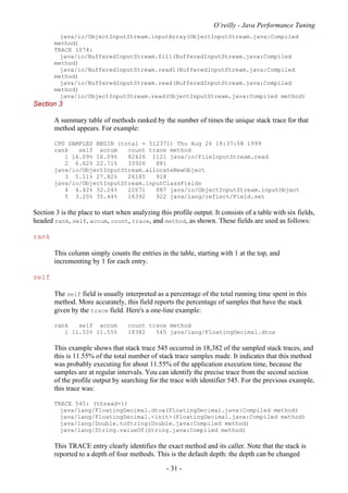 O’reilly - Java Performance Tuning
- 31 -
java/io/ObjectInputStream.inputArray(ObjectInputStream.java:Compiled
method)
TRACE 1074:
java/io/BufferedInputStream.fill(BufferedInputStream.java:Compiled
method)
java/io/BufferedInputStream.read1(BufferedInputStream.java:Compiled
method)
java/io/BufferedInputStream.read(BufferedInputStream.java:Compiled
method)
java/io/ObjectInputStream.read(ObjectInputStream.java:Compiled method)
Section 3
A summary table of methods ranked by the number of times the unique stack trace for that
method appears. For example:
CPU SAMPLES BEGIN (total = 512371) Thu Aug 26 18:37:08 1999
rank self accum count trace method
1 16.09% 16.09% 82426 1121 java/io/FileInputStream.read
2 6.62% 22.71% 33926 881
java/io/ObjectInputStream.allocateNewObject
3 5.11% 27.82% 26185 918
java/io/ObjectInputStream.inputClassFields
4 4.42% 32.24% 22671 887 java/io/ObjectInputStream.inputObject
5 3.20% 35.44% 16392 922 java/lang/reflect/Field.set
Section 3 is the place to start when analyzing this profile output. It consists of a table with six fields,
headed rank, self, accum, count, trace, and method, as shown. These fields are used as follows:
rank
This column simply counts the entries in the table, starting with 1 at the top, and
incrementing by 1 for each entry.
self
The self field is usually interpreted as a percentage of the total running time spent in this
method. More accurately, this field reports the percentage of samples that have the stack
given by the trace field. Here's a one-line example:
rank self accum count trace method
1 11.55% 11.55% 18382 545 java/lang/FloatingDecimal.dtoa
This example shows that stack trace 545 occurred in 18,382 of the sampled stack traces, and
this is 11.55% of the total number of stack trace samples made. It indicates that this method
was probably executing for about 11.55% of the application execution time, because the
samples are at regular intervals. You can identify the precise trace from the second section
of the profile output by searching for the trace with identifier 545. For the previous example,
this trace was:
TRACE 545: (thread=1)
java/lang/FloatingDecimal.dtoa(FloatingDecimal.java:Compiled method)
java/lang/FloatingDecimal.<init>(FloatingDecimal.java:Compiled method)
java/lang/Double.toString(Double.java:Compiled method)
java/lang/String.valueOf(String.java:Compiled method)
This TRACE entry clearly identifies the exact method and its caller. Note that the stack is
reported to a depth of four methods. This is the default depth: the depth can be changed
 