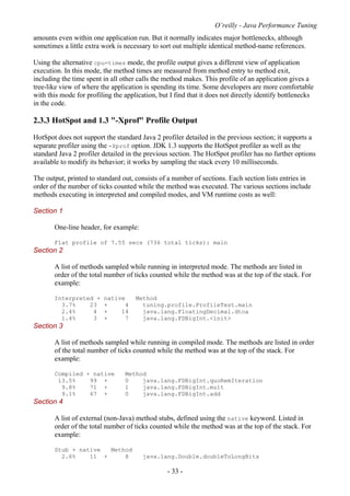 O’reilly - Java Performance Tuning
- 33 -
amounts even within one application run. But it normally indicates major bottlenecks, although
sometimes a little extra work is necessary to sort out multiple identical method-name references.
Using the alternative cpu=times mode, the profile output gives a different view of application
execution. In this mode, the method times are measured from method entry to method exit,
including the time spent in all other calls the method makes. This profile of an application gives a
tree-like view of where the application is spending its time. Some developers are more comfortable
with this mode for profiling the application, but I find that it does not directly identify bottlenecks
in the code.
2.3.3 HotSpot and 1.3 "-Xprof" Profile Output
HotSpot does not support the standard Java 2 profiler detailed in the previous section; it supports a
separate profiler using the -Xprof option. JDK 1.3 supports the HotSpot profiler as well as the
standard Java 2 profiler detailed in the previous section. The HotSpot profiler has no further options
available to modify its behavior; it works by sampling the stack every 10 milliseconds.
The output, printed to standard out, consists of a number of sections. Each section lists entries in
order of the number of ticks counted while the method was executed. The various sections include
methods executing in interpreted and compiled modes, and VM runtime costs as well:
Section 1
One-line header, for example:
Flat profile of 7.55 secs (736 total ticks): main
Section 2
A list of methods sampled while running in interpreted mode. The methods are listed in
order of the total number of ticks counted while the method was at the top of the stack. For
example:
Interpreted + native Method
3.7% 23 + 4 tuning.profile.ProfileTest.main
2.4% 4 + 14 java.lang.FloatingDecimal.dtoa
1.4% 3 + 7 java.lang.FDBigInt.<init>
Section 3
A list of methods sampled while running in compiled mode. The methods are listed in order
of the total number of ticks counted while the method was at the top of the stack. For
example:
Compiled + native Method
13.5% 99 + 0 java.lang.FDBigInt.quoRemIteration
9.8% 71 + 1 java.lang.FDBigInt.mult
9.1% 67 + 0 java.lang.FDBigInt.add
Section 4
A list of external (non-Java) method stubs, defined using the native keyword. Listed in
order of the total number of ticks counted while the method was at the top of the stack. For
example:
Stub + native Method
2.6% 11 + 8 java.lang.Double.doubleToLongBits
 
