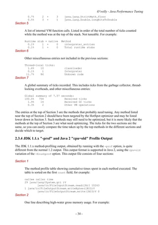 O’reilly - Java Performance Tuning
- 34 -
0.7% 2 + 3 java.lang.StrictMath.floor
0.5% 3 + 1 java.lang.Double.longBitsToDouble
Section 5
A list of internal VM function calls. Listed in order of the total number of ticks counted
while the method was at the top of the stack. Not tuneable. For example:
Runtime stub + native Method
0.1% 1 + 0 interpreter_entries
0.1% 1 + 0 Total runtime stubs
Section 6
Other miscellaneous entries not included in the previous sections:
Thread-local ticks:
1.4% 10 classloader
0.1% 1 Interpreter
11.7% 86 Unknown code
Section 7
A global summary of ticks recorded. This includes ticks from the garbage collector, thread-
locking overheads, and other miscellaneous entries:
Global summary of 7.57 seconds:
100.0% 754 Received ticks
1.9% 14 Received GC ticks
0.3% 2 Other VM operations
The entries at the top of Section 3 are the methods that probably need tuning. Any method listed
near the top of Section 2 should have been targeted by the HotSpot optimizer and may be listed
lower down in Section 3. Such methods may still need to be optimized, but it is more likely that the
methods at the top of Section 3 are what need optimizing. The ticks for the two sections are the
same, so you can easily compare the time taken up by the top methods in the different sections and
decide which to target.
2.3.4 JDK 1.1.x "-prof" and Java 2 "cpu=old" Profile Output
The JDK 1.1.x method-profiling output, obtained by running with the -prof option, is quite
different from the normal 1.2 output. This output format is supported in Java 2, using the cpu=old
variation of the -Xrunhprof option. This output file consists of four sections:
Section 1
The method profile table showing cumulative times spent in each method executed. The
table is sorted on the first count field; for example:
callee caller time
29 java/lang/System.gc( )V
java/io/FileInputStream.read([B)I 10263
1 java/io/FileOutputStream.writeBytes([BII)V
java/io/FileOutputStream.write([BII)V 0
Section 2
One line describing high-water gross memory usage. For example:
 