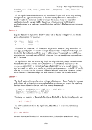 O’reilly - Java Performance Tuning
- 35 -
handles_used: 1174, handles_free: 339046, heap-used: 113960, heap-free:
21794720
The line reports the number of handles and the number of bytes used by the heap memory
storage over the application's lifetime. A handle is an object reference. The number of
handles used is the maximum number of objects that existed at any one time in the
application (handles are recycled by the garbage collector, so over its lifetime the
application could have used many more objects than are listed). The heap measurements are
in bytes.
Section 3
Reports the number of primitive data type arrays left at the end of the process, just before
process termination. For example:
sig count bytes indx
[C 174 19060 5
[B 5 19200 8
This section has four fields. The first field is the primitive data type (array dimensions and
data type given by letter codes listed shortly), the second field is the number of arrays, and
the third is the total number of bytes used by all the arrays. This example shows 174 char
arrays taking a combined space of 19,060 bytes, and 5 byte arrays taking a combined space
of 19,200 bytes.
The reported data does not include any arrays that may have been garbage collected before
the end of the process. For this reason, the section is of limited use. You could use the -
noasyncgc option to try to eliminate garbage collection (if you have enough memory; you
may also need -mx with a large number to boost the maximum memory available). If you do,
also use -verbosegc so that if garbage collection is forced, you at least know that garbage
collection has occurred and can get the basic number of objects and bytes reclaimed.
Section 4
The fourth section of the profile output is the per-object memory dump. Again, this includes
only objects left at the end of the process just before termination, not objects that may have
been garbage-collected before the end of the process. For example:
*** tab[267] p=4bba378 cb=1873248 cnt=219 ac=3 al=1103
Ljava/util/HashtableEntry; 219 3504
[Ljava/util/HashtableEntry; 3 4412
This dump is a snapshot of the actual object table. The fields in the first line of an entry are:
***tab[ <index>]
The entry location as listed in the object table. The index is of no use for performance
tuning.
p=< hex value>
Internal memory locations for the instance and class; of no use for performance tuning.
 