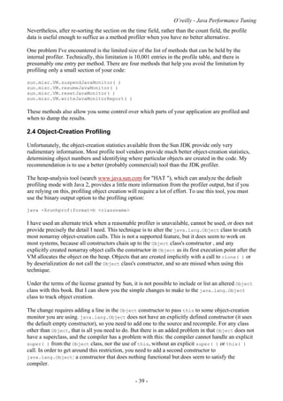 O’reilly - Java Performance Tuning
- 39 -
Nevertheless, after re-sorting the section on the time field, rather than the count field, the profile
data is useful enough to suffice as a method profiler when you have no better alternative.
One problem I've encountered is the limited size of the list of methods that can be held by the
internal profiler. Technically, this limitation is 10,001 entries in the profile table, and there is
presumably one entry per method. There are four methods that help you avoid the limitation by
profiling only a small section of your code:
sun.misc.VM.suspendJavaMonitor( )
sun.misc.VM.resumeJavaMonitor( )
sun.misc.VM.resetJavaMonitor( )
sun.misc.VM.writeJavaMonitorReport( )
These methods also allow you some control over which parts of your application are profiled and
when to dump the results.
2.4 Object-Creation Profiling
Unfortunately, the object-creation statistics available from the Sun JDK provide only very
rudimentary information. Most profile tool vendors provide much better object-creation statistics,
determining object numbers and identifying where particular objects are created in the code. My
recommendation is to use a better (probably commercial) tool than the JDK profiler.
The heap-analysis tool (search www.java.sun.com for "HAT "), which can analyze the default
profiling mode with Java 2, provides a little more information from the profiler output, but if you
are relying on this, profiling object creation will require a lot of effort. To use this tool, you must
use the binary output option to the profiling option:
java -Xrunhprof:format=b <classname>
I have used an alternate trick when a reasonable profiler is unavailable, cannot be used, or does not
provide precisely the detail I need. This technique is to alter the java.lang.Object class to catch
most nonarray object-creation calls. This is not a supported feature, but it does seem to work on
most systems, because all constructors chain up to the Object class's constructor , and any
explicitly created nonarray object calls the constructor in Object as its first execution point after the
VM allocates the object on the heap. Objects that are created implicitly with a call to clone( ) or
by deserialization do not call the Object class's constructor, and so are missed when using this
technique.
Under the terms of the license granted by Sun, it is not possible to include or list an altered Object
class with this book. But I can show you the simple changes to make to the java.lang.Object
class to track object creation.
The change requires adding a line in the Object constructor to pass this to some object-creation
monitor you are using. java.lang.Object does not have an explicitly defined constructor (it uses
the default empty constructor), so you need to add one to the source and recompile. For any class
other than Object, that is all you need to do. But there is an added problem in that Object does not
have a superclass, and the compiler has a problem with this: the compiler cannot handle an explicit
super( ) from the Object class, nor the use of this, without an explicit super( ) or this( )
call. In order to get around this restriction, you need to add a second constructor to
java.lang.Object: a constructor that does nothing functional but does seem to satisfy the
compiler.
 