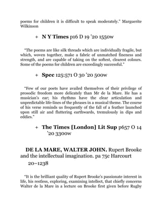 +
+
+
poems for children it is difficult to speak moderately.” Marguerite
Wilkinson
N Y Times p16 D 19 ’20 1550w
“The poems are like silk threads which are individually fragile, but
which, woven together, make a fabric of unmatched fineness and
strength, and are capable of taking on the softest, clearest colours.
Some of the poems for children are exceedingly successful.”
Spec 125:571 O 30 ’20 500w
“Few of our poets have availed themselves of their privilege of
prosodic freedom more delicately than Mr de la Mare. He has a
musician’s ear; his rhythms have the clear articulation and
unpredictable life-lines of the phrases in a musical theme. The course
of his verse reminds us frequently of the fall of a feather launched
upon still air and fluttering earthwards, tremulously in dips and
eddies.”
The Times [London] Lit Sup p657 O 14
’20 3300w
DE LA MARE, WALTER JOHN. Rupert Brooke
and the intellectual imagination. pa 75c Harcourt
20–1238
“It is the brilliant quality of Rupert Brooke’s passionate interest in
life, his restless, exploring, examining intellect, that chiefly concerns
Walter de la Mare in a lecture on Brooke first given before Rugby
 