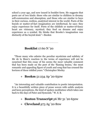 +
+
+
school a year ago, and now issued in booklet form. He suggests that
poets are of two kinds: those who are similar to children in dreamy
self-communion and absorption; and those who are similar to boys
in their curious, restless, analytical interest in the world. Poets of the
boyish or matter-of-fact imagination are intellectual, he says: they
enjoy experience for itself. Poets of the childish or matter-of-fancy
heart are visionary, mystical; they feed on dreams and enjoy
experience as a symbol. He thinks that Brooke’s imagination was
distinctly of the boyish kind.”—Bookm
Booklist 17:60 N ’20
“Those many who admire the peculiar mysticism and subtlety of
Mr de la Mare’s reaction to the terms of experience will not be
surprised that this essay of his seems the most valuable comment
that has been made on the poet of the ‘flaming brains,’ the most
romantic and appealing figure of youth and song that has crossed the
horizon of these riddled years.” Christopher Morley
Bookm 51:234 Ap ’20 650w
“An interesting and valuable contribution to poetic interpretation.
It is a beautifully written piece of prose woven with subtle analysis
and keen perceptions, the kind of spoken meditation which takes one
back to the days of Pater and Symonds.” W. S. B.
Boston Transcript p6 Mr 31 ’20 650w
Cleveland p73 Ag ’20 80w
 