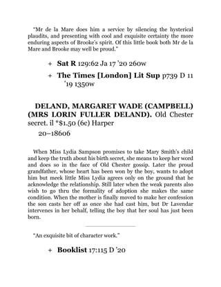 +
+
+
“Mr de la Mare does him a service by silencing the hysterical
plaudits, and presenting with cool and exquisite certainty the more
enduring aspects of Brooke’s spirit. Of this little book both Mr de la
Mare and Brooke may well be proud.”
Sat R 129:62 Ja 17 ’20 260w
The Times [London] Lit Sup p739 D 11
’19 1350w
DELAND, MARGARET WADE (CAMPBELL)
(MRS LORIN FULLER DELAND). Old Chester
secret. il *$1.50 (6c) Harper
20–18606
When Miss Lydia Sampson promises to take Mary Smith’s child
and keep the truth about his birth secret, she means to keep her word
and does so in the face of Old Chester gossip. Later the proud
grandfather, whose heart has been won by the boy, wants to adopt
him but meek little Miss Lydia agrees only on the ground that he
acknowledge the relationship. Still later when the weak parents also
wish to go thru the formality of adoption she makes the same
condition. When the mother is finally moved to make her confession
the son casts her off as once she had cast him, but Dr Lavendar
intervenes in her behalf, telling the boy that her soul has just been
born.
“An exquisite bit of character work.”
Booklist 17:115 D ’20
 