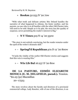 +
+
+ −
+ −
Reviewed by H. W. Boynton
Bookm 52:253 N ’20 70w
“With what truth and delicate artistry Mrs Deland handles the
narrative of what happened to Johnny, his foster mother, and his
parents, no one who is at all familiar with the other Old Chester tales
will need to be told. Simple as is its plot, the story has the quality of
suspense, never permitting the reader’s interest to flag.”
N Y Times p19 N 14 ’20 550w
“The story is not entirely convincing, but the reader remains under
the spell of the writer’s dramatic skill.”
Springf’d Republican p7a D 12 ’20 800w
“It lacks the vitality of the earlier Old Chester stories and suggests
that this vein is wearing thin.”
Wis Lib Bul 16:237 D ’20 80w
DE LA PASTURE, EDMÉE ELIZABETH
MONICA (E. M. DELAFIELD, pseud.). Tension.
*$2.25 (3c) Macmillan
20–17523
The story revolves about the faculty and directors of a provincial
commercial college. Lady Rossiter, wife of one of the directors, is an
 