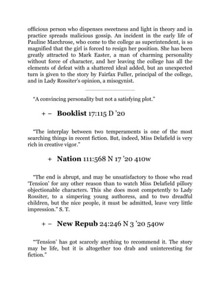 + −
+
+ −
officious person who dispenses sweetness and light in theory and in
practice spreads malicious gossip. An incident in the early life of
Pauline Marchrose, who come to the college as superintendent, is so
magnified that the girl is forced to resign her position. She has been
greatly attracted to Mark Easter, a man of charming personality
without force of character, and her leaving the college has all the
elements of defeat with a shattered ideal added, but an unexpected
turn is given to the story by Fairfax Fuller, principal of the college,
and in Lady Rossiter’s opinion, a misogynist.
“A convincing personality but not a satisfying plot.”
Booklist 17:115 D ’20
“The interplay between two temperaments is one of the most
searching things in recent fiction. But, indeed, Miss Delafield is very
rich in creative vigor.”
Nation 111:568 N 17 ’20 410w
“The end is abrupt, and may be unsatisfactory to those who read
‘Tension’ for any other reason than to watch Miss Delafield pillory
objectionable characters. This she does most competently to Lady
Rossiter, to a simpering young authoress, and to two dreadful
children, but the nice people, it must be admitted, leave very little
impression.” S. T.
New Repub 24:246 N 3 ’20 540w
“‘Tension’ has got scarcely anything to recommend it. The story
may be life, but it is altogether too drab and uninteresting for
fiction.”
 