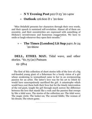 −
+
+ −
N Y Evening Post p22 O 23 ’20 140w
Outlook 126:600 D 1 ’20 60w
“Miss Delafield presents her characters through their own words,
and their speech is sustained self-revelation. Almost all of them are
eccentric, and their eccentricities are expressed with something of
Dickens’s inventiveness and humorous exaggeration. We have to
smile or laugh whenever they open their mouths.”
The Times [London] Lit Sup p401 Je 24
’20 660w
DELL, ETHEL MAY. Tidal wave, and other
stories. *$1.75 (2c) Putnam
19–5814
The first of this collection of short stories tells of the love of a big
red-headed young giant of a fisherman for a lovely vision of a girl
whose awakening to womanhood came to her in an overpowering
passion for an artist. The latter’s love was for his art to which he
would have unscrupulously sacrificed the girl. A catastrophe which
would have cost them both their lives but for the timely intervention
of the red giant, taught the girl through much sorrow the difference
between the love that stands like a rock and the passion that sweeps
by like a tidal wave. The stories of the collection are: The tidal wave;
The magic circle; The looker-on; The second fiddle; The woman of
his dream; The return game.
 