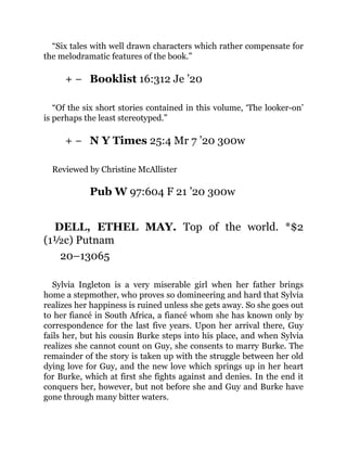 + −
+ −
“Six tales with well drawn characters which rather compensate for
the melodramatic features of the book.”
Booklist 16:312 Je ’20
“Of the six short stories contained in this volume, ‘The looker-on’
is perhaps the least stereotyped.”
N Y Times 25:4 Mr 7 ’20 300w
Reviewed by Christine McAllister
Pub W 97:604 F 21 ’20 300w
DELL, ETHEL MAY. Top of the world. *$2
(1½c) Putnam
20–13065
Sylvia Ingleton is a very miserable girl when her father brings
home a stepmother, who proves so domineering and hard that Sylvia
realizes her happiness is ruined unless she gets away. So she goes out
to her fiancé in South Africa, a fiancé whom she has known only by
correspondence for the last five years. Upon her arrival there, Guy
fails her, but his cousin Burke steps into his place, and when Sylvia
realizes she cannot count on Guy, she consents to marry Burke. The
remainder of the story is taken up with the struggle between her old
dying love for Guy, and the new love which springs up in her heart
for Burke, which at first she fights against and denies. In the end it
conquers her, however, but not before she and Guy and Burke have
gone through many bitter waters.
 