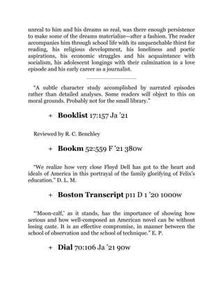+
+
+
+
unreal to him and his dreams so real, was there enough persistence
to make some of the dreams materialize—after a fashion. The reader
accompanies him through school life with its unquenchable thirst for
reading, his religious development, his loneliness and poetic
aspirations, his economic struggles and his acquaintance with
socialism, his adolescent longings with their culmination in a love
episode and his early career as a journalist.
“A subtle character study accomplished by narrated episodes
rather than detailed analyses. Some readers will object to this on
moral grounds. Probably not for the small library.”
Booklist 17:157 Ja ’21
Reviewed by R. C. Benchley
Bookm 52:559 F ’21 380w
“We realize how very close Floyd Dell has got to the heart and
ideals of America in this portrayal of the family glorifying of Felix’s
education.” D. L. M.
Boston Transcript p11 D 1 ’20 1000w
“‘Moon-calf,’ as it stands, has the importance of showing how
serious and how well-composed an American novel can be without
losing caste. It is an effective compromise, in manner between the
school of observation and the school of technique.” E. P.
Dial 70:106 Ja ’21 90w
 