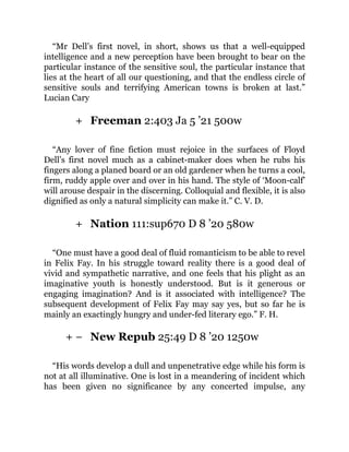 +
+
+ −
“Mr Dell’s first novel, in short, shows us that a well-equipped
intelligence and a new perception have been brought to bear on the
particular instance of the sensitive soul, the particular instance that
lies at the heart of all our questioning, and that the endless circle of
sensitive souls and terrifying American towns is broken at last.”
Lucian Cary
Freeman 2:403 Ja 5 ’21 500w
“Any lover of fine fiction must rejoice in the surfaces of Floyd
Dell’s first novel much as a cabinet-maker does when he rubs his
fingers along a planed board or an old gardener when he turns a cool,
firm, ruddy apple over and over in his hand. The style of ‘Moon-calf’
will arouse despair in the discerning. Colloquial and flexible, it is also
dignified as only a natural simplicity can make it.” C. V. D.
Nation 111:sup670 D 8 ’20 580w
“One must have a good deal of fluid romanticism to be able to revel
in Felix Fay. In his struggle toward reality there is a good deal of
vivid and sympathetic narrative, and one feels that his plight as an
imaginative youth is honestly understood. But is it generous or
engaging imagination? And is it associated with intelligence? The
subsequent development of Felix Fay may say yes, but so far he is
mainly an exactingly hungry and under-fed literary ego.” F. H.
New Repub 25:49 D 8 ’20 1250w
“His words develop a dull and unpenetrative edge while his form is
not at all illuminative. One is lost in a meandering of incident which
has been given no significance by any concerted impulse, any
 