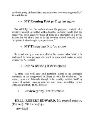 − +
+
+
+ −
synthetic grasp of the subject, any consistent overtone or generality.”
Kenneth Burke
N Y Evening Post p3 D 31 ’20 1150w
“So skillfully has the author drawn his poignant portrait of a
sensitive idealist in conflict with a hostile, workaday world that the
reader will soon cease to think of Felix as a character in a novel.
Rather, he will think that he is the novelist himself dressed in the
incognito of a few imaginary experiences.”
N Y Times p20 D 12 ’20 1100w
“It is written by a man who thinks for readers who think. It is
addressed to those persons who want to know what makes us what
we are.” M. A. Hopkins
Pub W 98:1885 D 18 ’20 300w
“A story told with ease and restraint. There is no animated
showman in the foreground to divert us with his witticisms. The
action, quiet and leisurely though it is, steadily unfolds itself by
means of certain persons who are and mean something to us,
without our effort.” H. W. Boynton
Review 3:623 D 22 ’20 280w
DELL, ROBERT EDWARD. My second country
(France). *$2 Lane 914.4
20–8528
 