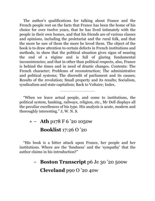 + −
−
The author’s qualifications for talking about France and the
French people rest on the facts that France has been the home of his
choice for over twelve years, that he has lived intimately with the
people in their own homes, and that his friends are of various classes
and opinions, including the proletariat and the rural folk, and that
the more he saw of them the more he loved them. The object of the
book is to draw attention to certain defects in French institutions and
methods, to show that the political situation gives signs of nearing
the end of a régime and is full of glaring fundamental
inconsistencies; and that in other than political respects, also, France
is behind the times and in need of drastic changes. Contents: The
French character; Problems of reconstruction; The administrative
and political systems; The discredit of parliament and its causes;
Results of the revolution; Small property and its results; Socialism,
syndicalism and state capitalism; Back to Voltaire; Index.
“When we leave actual people, and come to institutions, the
political system, banking, railways, religion, etc., Mr Dell displays all
the peculiar excellences of his type. His analysis is acute, modern and
thoroughly interesting.” J, W. N. S.
Ath p178 F 6 ’20 1050w
Booklist 17:26 O ’20
“His book is a bitter attack upon France, her people and her
institutions. Where are the ‘fondness’ and the ‘sympathy’ that the
author claims in his introduction?”
Boston Transcript p6 Je 30 ’20 500w
Cleveland p90 O ’20 40w
 