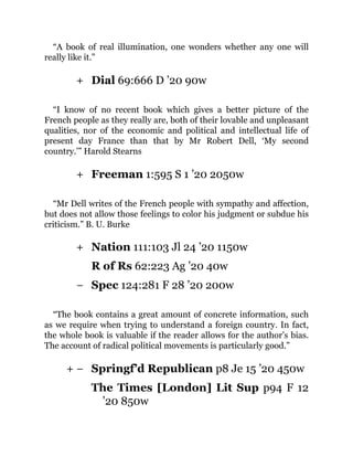 +
+
+
−
+ −
“A book of real illumination, one wonders whether any one will
really like it.”
Dial 69:666 D ’20 90w
“I know of no recent book which gives a better picture of the
French people as they really are, both of their lovable and unpleasant
qualities, nor of the economic and political and intellectual life of
present day France than that by Mr Robert Dell, ‘My second
country.’” Harold Stearns
Freeman 1:595 S 1 ’20 2050w
“Mr Dell writes of the French people with sympathy and affection,
but does not allow those feelings to color his judgment or subdue his
criticism.” B. U. Burke
Nation 111:103 Jl 24 ’20 1150w
R of Rs 62:223 Ag ’20 40w
Spec 124:281 F 28 ’20 200w
“The book contains a great amount of concrete information, such
as we require when trying to understand a foreign country. In fact,
the whole book is valuable if the reader allows for the author’s bias.
The account of radical political movements is particularly good.”
Springf’d Republican p8 Je 15 ’20 450w
The Times [London] Lit Sup p94 F 12
’20 850w
 