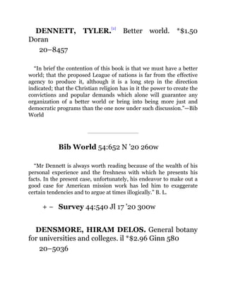 + −
DENNETT, TYLER.
[2]
Better world. *$1.50
Doran
20–8457
“In brief the contention of this book is that we must have a better
world; that the proposed League of nations is far from the effective
agency to produce it, although it is a long step in the direction
indicated; that the Christian religion has in it the power to create the
convictions and popular demands which alone will guarantee any
organization of a better world or bring into being more just and
democratic programs than the one now under such discussion.”—Bib
World
Bib World 54:652 N ’20 260w
“Mr Dennett is always worth reading because of the wealth of his
personal experience and the freshness with which he presents his
facts. In the present case, unfortunately, his endeavor to make out a
good case for American mission work has led him to exaggerate
certain tendencies and to argue at times illogically.” B. L.
Survey 44:540 Jl 17 ’20 300w
DENSMORE, HIRAM DELOS. General botany
for universities and colleges. il *$2.96 Ginn 580
20–5036
 