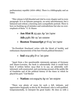 +
+
+
+
parliamentary republic (1876–1882). There is a bibliography and an
index.
“This volume is full-blooded and vital in every chapter and in every
paragraph. It is no fulsome panegyric, no noisy advertisement, but a
balanced and critical, a knowing and a sympathetic portrait. There is
here no hushing-up of mistakes and contradictions but also no over-
emphasis of them.” C: D. Hazen
Am Hist R 25:491 Ap ’20 740w
Ath p381 Mr 19 ’20 1000w
Boston Transcript p7 S 25 ’20 740w
“Ex-President Deschanel writes with the blend of lucidity and
enthusiasm characteristic of the best French political literature.”
Ind 104:383 D 11 ’20 50w
“Apart from a few questionable statements apropos of Germany
and Alsace-Lorraine, the book is substantially what it would have
been if written before 1914—that is to say, an admirably well-
informed, well-constructed, and convincing account of the public life
of Gambetta and of the political history of the times in which he
played his part.” Carl Becker
Nation 110:sup479 Ap 10 ’20 1050w
“There was plenty of room for such a full, intimate, and
appreciative biography as this by M. Deschanel, who is well qualified,
temperamentally, to interpret his great leader. He does so with a
 