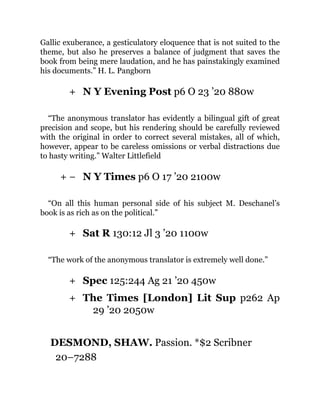 +
+ −
+
+
+
Gallic exuberance, a gesticulatory eloquence that is not suited to the
theme, but also he preserves a balance of judgment that saves the
book from being mere laudation, and he has painstakingly examined
his documents.” H. L. Pangborn
N Y Evening Post p6 O 23 ’20 880w
“The anonymous translator has evidently a bilingual gift of great
precision and scope, but his rendering should be carefully reviewed
with the original in order to correct several mistakes, all of which,
however, appear to be careless omissions or verbal distractions due
to hasty writing.” Walter Littlefield
N Y Times p6 O 17 ’20 2100w
“On all this human personal side of his subject M. Deschanel’s
book is as rich as on the political.”
Sat R 130:12 Jl 3 ’20 1100w
“The work of the anonymous translator is extremely well done.”
Spec 125:244 Ag 21 ’20 450w
The Times [London] Lit Sup p262 Ap
29 ’20 2050w
DESMOND, SHAW. Passion. *$2 Scribner
20–7288
 