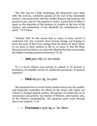 −
−
− +
“The title may be a little misleading. Mr Desmond’s story deals
with ‘the nervous, combative passion of the end of the nineteenth
century,’ and particularly with the conflict between big business, the
passion to get, and art, the passion to create. A good deal of effort is
spent on the depiction of big business in London at the turn of the
century, and particularly of one Mandrill, the embodiment of its
spirit.”—N Y Times
“‘Passion’ fails for the reason that so many of these novels of
confession fail. Our curiosity about human beings, our longing to
know the story of their lives springs from the desire to ‘place’ them,
to see them in their relation to life as we know it. But Mr Shaw
Desmond and his fellows are under the illusion that they must isolate
the subject and play perpetual showman.” K. M.
Ath p671 My 21 ’20 700w
“It is a novel without even novelty to redeem it. Its bravery is
bombastic, its stupidity heroic, its mediocrity passionate, its passion
impotent.”
Dial 69:211 Ag ’20 40w
“Mr Desmond tries to crowd all the modern forces into his conflict,
and frequently neutralizes his effects by the nicety with which one
violence is banged against another. His picture of London life, in its
meannesses and poverty, has touches of Dickens, and touches, also,
of the Dickens sentimentality. His purposes grow weak through
sheer over-analysis.” L. B.
Freeman 1:526 Ag 11 ’20 180w
 