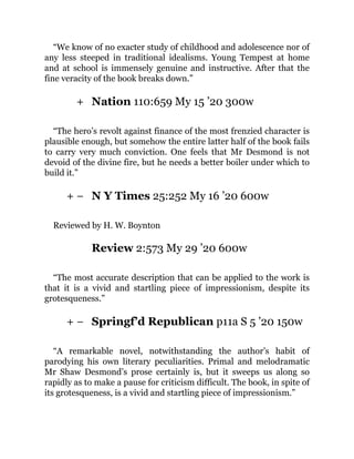 +
+ −
+ −
“We know of no exacter study of childhood and adolescence nor of
any less steeped in traditional idealisms. Young Tempest at home
and at school is immensely genuine and instructive. After that the
fine veracity of the book breaks down.”
Nation 110:659 My 15 ’20 300w
“The hero’s revolt against finance of the most frenzied character is
plausible enough, but somehow the entire latter half of the book fails
to carry very much conviction. One feels that Mr Desmond is not
devoid of the divine fire, but he needs a better boiler under which to
build it.”
N Y Times 25:252 My 16 ’20 600w
Reviewed by H. W. Boynton
Review 2:573 My 29 ’20 600w
“The most accurate description that can be applied to the work is
that it is a vivid and startling piece of impressionism, despite its
grotesqueness.”
Springf’d Republican p11a S 5 ’20 150w
“A remarkable novel, notwithstanding the author’s habit of
parodying his own literary peculiarities. Primal and melodramatic
Mr Shaw Desmond’s prose certainly is, but it sweeps us along so
rapidly as to make a pause for criticism difficult. The book, in spite of
its grotesqueness, is a vivid and startling piece of impressionism.”
 