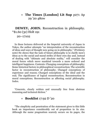 +
+
The Times [London] Lit Sup p271 Ap
29 ’20 480w
DEWEY, JOHN. Reconstruction in philosophy.
*$1.60 (3c) Holt 191
20–17102
In these lectures delivered at the Imperial university of Japan in
Tokyo, the author attempts “an interpretation of the reconstruction
of ideas and ways of thought now going on in philosophy.” (Prefatory
note) He shows that the task of future philosophy is to clarify men’s
ideas as to the social and moral strifes of their own day and, instead
of dealing with “ultimate and absolute reality,” will consider the
moral forces which move mankind towards a more ordered and
intelligent happiness. Contents: Changing conceptions of philosophy;
Some historical factors in philosophical reconstruction; The scientific
factor in reconstruction of philosophy; Changed conceptions of
experience and reason; Changed conceptions of the ideal and the
real; The significance of logical reconstruction; Reconstruction in
moral conceptions; Reconstruction as affecting social philosophy.
Index.
“Concrete, clearly written and unusually free from abstruse
reasoning and technical diction.”
Booklist 17:92 D ’20
“The simplicity and penetration of the statement gives to this little
book an importance considerably out of proportion to its size.
Although the name pragmatism scarcely occurs on its pages, the
 