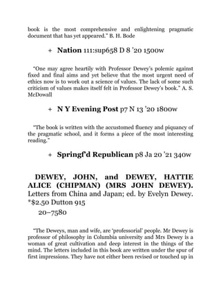 +
+
+
book is the most comprehensive and enlightening pragmatic
document that has yet appeared.” B. H. Bode
Nation 111:sup658 D 8 ’20 1500w
“One may agree heartily with Professor Dewey’s polemic against
fixed and final aims and yet believe that the most urgent need of
ethics now is to work out a science of values. The lack of some such
criticism of values makes itself felt in Professor Dewey’s book.” A. S.
McDowall
N Y Evening Post p7 N 13 ’20 1800w
“The book is written with the accustomed fluency and piquancy of
the pragmatic school, and it forms a piece of the most interesting
reading.”
Springf’d Republican p8 Ja 20 ’21 340w
DEWEY, JOHN, and DEWEY, HATTIE
ALICE (CHIPMAN) (MRS JOHN DEWEY).
Letters from China and Japan; ed. by Evelyn Dewey.
*$2.50 Dutton 915
20–7580
“The Deweys, man and wife, are ‘professorial’ people. Mr Dewey is
professor of philosophy in Columbia university and Mrs Dewey is a
woman of great cultivation and deep interest in the things of the
mind. The letters included in this book are written under the spur of
first impressions. They have not either been revised or touched up in
 
