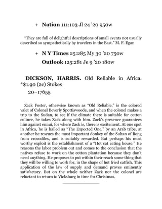 +
+
Nation 111:103 Jl 24 ’20 950w
“They are full of delightful descriptions of small events not usually
described so sympathetically by travelers in the East.” M. F. Egan
N Y Times 25:285 My 30 ’20 750w
Outlook 125:281 Je 9 ’20 180w
DICKSON, HARRIS. Old Reliable in Africa.
*$1.90 (2c) Stokes
20–17655
Zack Foster, otherwise known as “Old Reliable,” is the colored
valet of Colonel Beverly Spottiswoode, and when the colonel makes a
trip to the Sudan, to see if the climate there is suitable for cotton
culture, he takes Zack along with him. Zack’s presence guarantees
him against ennui, for where Zack is, there is excitement. At one spot
in Africa, he is hailed as “The Expected One,” by an Arab tribe, at
another he rescues the most important donkey of the Sultan of Bong
from crocodiles, and is suitably rewarded. But perhaps his most
worthy exploit is the establishment of a “Hot cat eating house.” He
reasons the labor problem out and comes to the conclusion that the
natives refuse to work on the cotton plantation because they don’t
need anything. He proposes to put within their reach some thing that
they will be willing to work for, in the shape of hot fried catfish. This
application of the law of supply and demand proves eminently
satisfactory. But on the whole neither Zack nor the colonel are
reluctant to return to Vicksburg in time for Christmas.
 