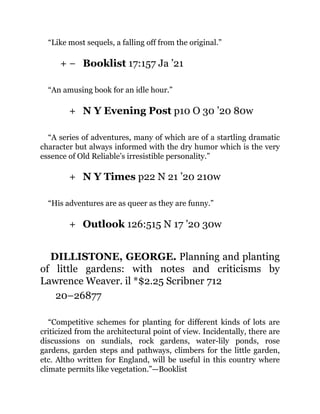 + −
+
+
+
“Like most sequels, a falling off from the original.”
Booklist 17:157 Ja ’21
“An amusing book for an idle hour.”
N Y Evening Post p10 O 30 ’20 80w
“A series of adventures, many of which are of a startling dramatic
character but always informed with the dry humor which is the very
essence of Old Reliable’s irresistible personality.”
N Y Times p22 N 21 ’20 210w
“His adventures are as queer as they are funny.”
Outlook 126:515 N 17 ’20 30w
DILLISTONE, GEORGE. Planning and planting
of little gardens: with notes and criticisms by
Lawrence Weaver. il *$2.25 Scribner 712
20–26877
“Competitive schemes for planting for different kinds of lots are
criticized from the architectural point of view. Incidentally, there are
discussions on sundials, rock gardens, water-lily ponds, rose
gardens, garden steps and pathways, climbers for the little garden,
etc. Altho written for England, will be useful in this country where
climate permits like vegetation.”—Booklist
 