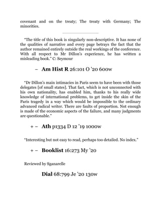 −
+ −
+ −
covenant and on the treaty; The treaty with Germany; The
minorities.
“The title of this book is singularly non-descriptive. It has none of
the qualities of narrative and every page betrays the fact that the
author remained entirely outside the real workings of the conference.
With all respect to Mr Dillon’s experience, he has written a
misleading book.” C: Seymour
Am Hist R 26:101 O ’20 600w
“Dr Dillon’s main intimacies in Paris seem to have been with those
delegates [of small states]. That fact, which is not unconnected with
his own nationality, has enabled him, thanks to his really wide
knowledge of international problems, to get inside the skin of the
Paris tragedy in a way which would be impossible to the ordinary
advanced radical writer. There are faults of proportion. Not enough
is made of the economic aspects of the failure, and many judgments
are questionable.”
Ath p1334 D 12 ’19 1000w
“Interesting but not easy to read, perhaps too detailed. No index.”
Booklist 16:273 My ’20
Reviewed by Sganarelle
Dial 68:799 Je ’20 130w
 