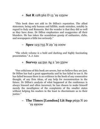 +
−
+
−
Sat R 128:562 D 13 ’19 1250w
“This book does not add to Dr Dillon’s reputation. The allied
statesmen, being only human and fallible, made mistakes, notably in
regard to Italy and Rumania. But the wonder is that they did so well
as they have done. Dr Dillon emphasizes and exaggerates all their
blunders. He has taken the scandalous gossip of embassies, clubs,
and newspapers a little too seriously.”
Spec 123:735 N 29 ’19 100w
“The whole volume is a bold and dashing and highly fascinating
presentation.” A. J. Lien
Survey 44:591 Ag 2 ’20 550w
“Our criticisms of this book are severe, but we believe they are just.
Dr Dillon has had a great opportunity and he has failed to use it. He
has failed because there is no evidence in the book of any consecutive
thought, of any firm ideas, of any help for reconstruction in the
future. Dr Dillon’s analysis of what happened at the conference is
always biassed and often incorrect; he has chosen to make himself
merely the mouthpiece of the complaints of the smaller states
without helping his readers in the least to discriminate as to their
justice.”
The Times [London] Lit Sup p659 N 20
’19 1900w
 