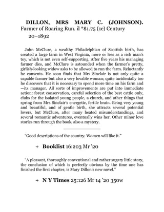 +
+
DILLON, MRS MARY C. (JOHNSON).
Farmer of Roaring Run. il *$1.75 (1c) Century
20–1892
John McClure, a wealthy Philadelphian of Scottish birth, has
created a large farm in West Virginia, more or less as a rich man’s
toy, which is not even self-supporting. After five years his managing
farmer dies, and McClure is astounded when the farmer’s pretty,
girlish-looking widow asks to be allowed to run the farm. Reluctantly
he consents. He soon finds that Mrs Sinclair is not only quite a
capable farmer but also a very lovable woman; quite incidentally too
he discovers that it is necessary to spend more time on his farm and
—its manager. All sorts of improvements are put into immediate
action: forest conservation, careful selection of the best cattle only,
clubs for the isolated young people, a church, and other things that
spring from Mrs Sinclair’s energetic, fertile brain. Being very young
and beautiful, and of gentle birth, she attracts several potential
lovers, but McClure, after many heated misunderstandings, and
several romantic adventures, eventually wins her. Other minor love
stories run through the book, also a mystery.
“Good descriptions of the country. Women will like it.”
Booklist 16:203 Mr ’20
“A pleasant, thoroughly conventional and rather sugary little story,
the conclusion of which is perfectly obvious by the time one has
finished the first chapter, is Mary Dillon’s new novel.”
N Y Times 25:126 Mr 14 ’20 350w
 