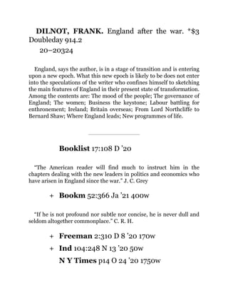 +
+
+
DILNOT, FRANK. England after the war. *$3
Doubleday 914.2
20–20324
England, says the author, is in a stage of transition and is entering
upon a new epoch. What this new epoch is likely to be does not enter
into the speculations of the writer who confines himself to sketching
the main features of England in their present state of transformation.
Among the contents are: The mood of the people; The governance of
England; The women; Business the keystone; Labour battling for
enthronement; Ireland; Britain overseas; From Lord Northcliffe to
Bernard Shaw; Where England leads; New programmes of life.
Booklist 17:108 D ’20
“The American reader will find much to instruct him in the
chapters dealing with the new leaders in politics and economics who
have arisen in England since the war.” J. C. Grey
Bookm 52:366 Ja ’21 400w
“If he is not profound nor subtle nor concise, he is never dull and
seldom altogether commonplace.” C. R. H.
Freeman 2:310 D 8 ’20 170w
Ind 104:248 N 13 ’20 50w
N Y Times p14 O 24 ’20 1750w
 