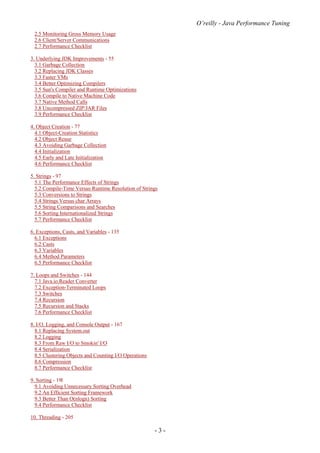 O’reilly - Java Performance Tuning
- 3 -
2.5 Monitoring Gross Memory Usage
2.6 Client/Server Communications
2.7 Performance Checklist
3. Underlying JDK Improvements - 55
3.1 Garbage Collection
3.2 Replacing JDK Classes
3.3 Faster VMs
3.4 Better Optimizing Compilers
3.5 Sun's Compiler and Runtime Optimizations
3.6 Compile to Native Machine Code
3.7 Native Method Calls
3.8 Uncompressed ZIP/JAR Files
3.9 Performance Checklist
4. Object Creation - 77
4.1 Object-Creation Statistics
4.2 Object Reuse
4.3 Avoiding Garbage Collection
4.4 Initialization
4.5 Early and Late Initialization
4.6 Performance Checklist
5. Strings - 97
5.1 The Performance Effects of Strings
5.2 Compile-Time Versus Runtime Resolution of Strings
5.3 Conversions to Strings
5.4 Strings Versus char Arrays
5.5 String Comparisons and Searches
5.6 Sorting Internationalized Strings
5.7 Performance Checklist
6. Exceptions, Casts, and Variables - 135
6.1 Exceptions
6.2 Casts
6.3 Variables
6.4 Method Parameters
6.5 Performance Checklist
7. Loops and Switches - 144
7.1 Java.io.Reader Converter
7.2 Exception-Terminated Loops
7.3 Switches
7.4 Recursion
7.5 Recursion and Stacks
7.6 Performance Checklist
8. I/O, Logging, and Console Output - 167
8.1 Replacing System.out
8.2 Logging
8.3 From Raw I/O to Smokin' I/O
8.4 Serialization
8.5 Clustering Objects and Counting I/O Operations
8.6 Compression
8.7 Performance Checklist
9. Sorting - 191
9.1 Avoiding Unnecessary Sorting Overhead
9.2 An Efficient Sorting Framework
9.3 Better Than O(nlogn) Sorting
9.4 Performance Checklist
10. Threading - 205
 