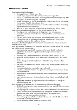 O’reilly - Java Performance Tuning
- 20 -
1.9 Performance Checklist
• Specify the required performance.
o Ensure performance objectives are clear.
o Specify target response times for as much of the system as possible.
o Specify all variations in benchmarks, including expected response ranges (e.g., 80%
of responses for X must fall within 3 seconds).
o Include benchmarks for the full range of scaling expected (e.g., low to high numbers
of users, data, files, file sizes, objects, etc.).
o Specify and use a benchmark suite based on real user behavior. This is particularly
important for multiuser benchmarks.
o Agree on all target times with users, customers, managers, etc., before tuning.
• Make your benchmarks long enough: over five seconds is a good target.
o Use elapsed time (wall-clock time) for the primary time measurements.
o Ensure the benchmark harness does not interfere with the performance of the
application.
o Run benchmarks before starting tuning, and again after each tuning exercise.
o Take care that you are not measuring artificial situations, such as full caches
containing exactly the data needed for the test.
• Break down distributed application measurements into components, transfer layers, and
network transfer times.
• Tune systematically: understand what affects the performance; define targets; tune; monitor
and redefine targets when necessary.
o Approach tuning scientifically: measure performance; identify bottlenecks;
hypothesize on causes; test hypothesis; make changes; measure improved
performance.
o Determine which resources are limiting performance: CPU, memory, or I/O.
o Accurately identify the causes of the performance problems before trying to tune
them.
o Use the strategy of identifying the main bottlenecks, fixing the easiest, then
repeating.
o Don't tune what does not need tuning. Avoid "fixing" nonbottlenecked parts of the
application.
o Measure that the tuning exercise has improved speed.
o Target one bottleneck at a time. The application running characteristics can change
after each alteration.
o Improve a CPU limitation with faster code and better algorithms, and fewer short-
lived objects.
o Improve a system-memory limitation by using fewer objects or smaller long-lived
objects.
o Improve I/O limitations by targeted redesigns or speeding up I/O, perhaps by
multithreading the I/O.
• Work with user expectations to provide the appearance of better performance.
o Hold back releasing tuning improvements until there is at least a 20% improvement
in response times.
o Avoid giving users a false expectation that a task will be finished sooner than it will.
o Reduce the variation in response times. Bear in mind that users perceive the mean
response time as the actual 90th percentile value of the response times.
o Keep the user interface responsive at all times.
o Aim to always give user feedback. The interface should not be dead for more than
two seconds when carrying out tasks.
o Provide the ability to abort or carry on alternative tasks.
 