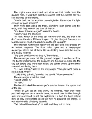 The engine crew descended, and close on their heels came the
masked man. It was then that they realized that the express car was
still attached to the engine.
“March back to the express car—single-file. Remember it’s light
enough for good shootin’.”
They went back along the track, stumbling over stones and tie-
ends, until they were at the door of the car.
“You know this messenger?” asked the bandit.
“I don’t,” said the engineer.
“All right. Knock on the door, tell him who yuh are, and that if he
don’t open the door, I’ll blow it open. I’ll give him just five seconds
to make up his mind. I’m ready to do the job up right.”
The engineer hammered heavily on the door and was greeted by
an instant response. The door rolled open and a sleepy-eyed
messenger stared out at them. He was looking down into the muzzle
of a heavy revolver.
“Slip yore gun loose and drop it,” he ordered.
The messenger drew out his gun and dropped it on the car floor.
The bandit motioned for the engineer and fireman to climb into the
car, but before they were both inside, the bandit swung up the other
side and was facing them.
“I—I was asleep,” faltered the messenger. “Thought we’d made a
stop at Red Arrow.”
“Lucky thing yuh did,” growled the bandit. “Open yore safe.”
The messenger shook his head.
“I can’t unlock it.”
“All right.”
The bandit kicked the messenger’s revolver toward the upper end
of the car.
“Three of yuh set on that trunk,” he ordered. After they were
perched together on a sample trunk, he went over to the through
safe and proceeded to set his explosives. He had the light behind
him; so they were unable to see just how he prepared the charge. It
was ready inside of twenty seconds.
“Get behind those trunks,” he said, and they lost no time.
 