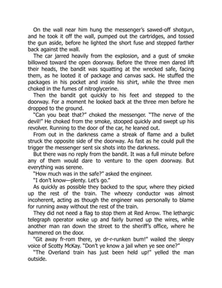 On the wall near him hung the messenger’s sawed-off shotgun,
and he took it off the wall, pumped out the cartridges, and tossed
the gun aside, before he lighted the short fuse and stepped farther
back against the wall.
The car jarred heavily from the explosion, and a gust of smoke
billowed toward the open doorway. Before the three men dared lift
their heads, the bandit was squatting at the wrecked safe, facing
them, as he looted it of package and canvas sack. He stuffed the
packages in his pocket and inside his shirt, while the three men
choked in the fumes of nitroglycerine.
Then the bandit got quickly to his feet and stepped to the
doorway. For a moment he looked back at the three men before he
dropped to the ground.
“Can you beat that?” choked the messenger. “The nerve of the
devil!” He choked from the smoke, stooped quickly and swept up his
revolver. Running to the door of the car, he leaned out.
From out in the darkness came a streak of flame and a bullet
struck the opposite side of the doorway. As fast as he could pull the
trigger the messenger sent six shots into the darkness.
But there was no reply from the bandit. It was a full minute before
any of them would dare to venture to the open doorway. But
everything was serene.
“How much was in the safe?” asked the engineer.
“I don’t know—plenty. Let’s go.”
As quickly as possible they backed to the spur, where they picked
up the rest of the train. The wheezy conductor was almost
incoherent, acting as though the engineer was personally to blame
for running away without the rest of the train.
They did not need a flag to stop them at Red Arrow. The lethargic
telegraph operator woke up and fairly burned up the wires, while
another man ran down the street to the sheriff’s office, where he
hammered on the door.
“Git away fr-rom there, ye dr-r-runken bum!” wailed the sleepy
voice of Scotty McKay. “Don’t ye know a jail when ye see one?”
“The Overland train has just been held up!” yelled the man
outside.
 