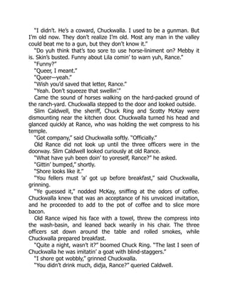 “I didn’t. He’s a coward, Chuckwalla. I used to be a gunman. But
I’m old now. They don’t realize I’m old. Most any man in the valley
could beat me to a gun, but they don’t know it.”
“Do yuh think that’s too sore to use horse-liniment on? Mebby it
is. Skin’s busted. Funny about Lila comin’ to warn yuh, Rance.”
“Funny?”
“Queer, I meant.”
“Queer—yeah.”
“Wish you’d saved that letter, Rance.”
“Yeah. Don’t squeeze that swellin’.”
Came the sound of horses walking on the hard-packed ground of
the ranch-yard. Chuckwalla stepped to the door and looked outside.
Slim Caldwell, the sheriff, Chuck Ring and Scotty McKay were
dismounting near the kitchen door. Chuckwalla turned his head and
glanced quickly at Rance, who was holding the wet compress to his
temple.
“Got company,” said Chuckwalla softly. “Officially.”
Old Rance did not look up until the three officers were in the
doorway. Slim Caldwell looked curiously at old Rance.
“What have yuh been doin’ to yoreself, Rance?” he asked.
“Gittin’ bumped,” shortly.
“Shore looks like it.”
“You fellers must ’a’ got up before breakfast,” said Chuckwalla,
grinning.
“Ye guessed it,” nodded McKay, sniffing at the odors of coffee.
Chuckwalla knew that was an acceptance of his unvoiced invitation,
and he proceeded to add to the pot of coffee and to slice more
bacon.
Old Rance wiped his face with a towel, threw the compress into
the wash-basin, and leaned back wearily in his chair. The three
officers sat down around the table and rolled smokes, while
Chuckwalla prepared breakfast.
“Quite a night, wasn’t it?” boomed Chuck Ring. “The last I seen of
Chuckwalla he was imitatin’ a goat with blind-staggers.”
“I shore got wobbly,” grinned Chuckwalla.
“You didn’t drink much, didja, Rance?” queried Caldwell.
 