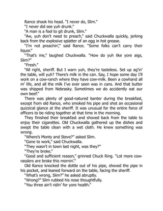 Rance shook his head. “I never do, Slim.”
“I never did see yuh drunk.”
“A man is a fool to git drunk, Slim.”
“Aw, yuh don’t need to preach,” said Chuckwalla quickly, jerking
back from the explosive splatter of an egg in hot grease.
“I’m not preachin’,” said Rance. “Some folks can’t carry their
liquor.”
“That’s me,” laughed Chuckwalla. “How do yuh like yore aigs,
Slim?”
“Fresh.”
“All right, sheriff. But I warn yuh, they’re tasteless. Set up ag’in’
the table, will yuh? There’s milk in the can. Say, I hope some day I’ll
work on a cow-ranch where they have cow-milk. Been a cowhand all
m’ life, and all the milk I’ve ever seen was in cans. And that butter
was shipped from Nebrasky. Sometimes we do accidently eat our
own beef.”
There was plenty of good-natured banter during the breakfast,
except from old Rance, who smoked his pipe and shot an occasional
quizzical glance at the sheriff. It was unusual for the entire force of
officers to be riding together at that time in the morning.
They finished their breakfast and shoved back from the table to
enjoy their cigarettes. Old Chuckwalla gathered up the dishes and
swept the table clean with a wet cloth. He knew something was
wrong.
“Where’s Monty and Steve?” asked Slim.
“Gone to work,” said Chuckwalla.
“They wasn’t in town last night, was they?”
“They’re broke.”
“Good and sufficient reason,” grinned Chuck Ring. “Lot more cow-
rasslers are broke this mornin’.”
Old Rance knocked the dottle out of his pipe, shoved the pipe in
his pocket, and leaned forward on the table, facing the sheriff.
“What’s wrong, Slim?” he asked abruptly.
“Wrong?” Slim rubbed his nose thoughtfully.
“You three ain’t ridin’ for yore health.”
 