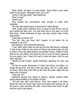 “Been dealin’ all night,” he said briskly. “Some fellers never know
when to quit playin’. Strangers here, ain’t yuh?”
“Came in late last night,” said Hashknife.
“Goin’ to stay?”
“Prob’ly not.”
They ceased the conversation long enough to order their
breakfast.
“Do they play pretty heavy around here?” asked Sleepy.
“Well, pretty good. Welcome ain’t as good as Red Arrow, but we
get a pretty fair play here. I’ve only been here a few days. I’m from
Red Arrow. That’s northwest of here, less than twenty miles. Pretty
good place.”
“Good play up there, eh?”
“You bet. Say, you boys don’t happen to be lookin’ for an
investment, do yuh?”
“All depends,” said Hashknife seriously.
“I see. Well, what made me ask was the fact that there’s a bargain
in Red Arrow. Feller by the name of McCoy has kinda broke his pick
up there. Owns the Eagle Saloon and gamblin’-house. Pulled a funny
deal on his own father, and aced him out of a lot of money. Queered
his own game. Fact. I hear he’s had to close the place. And he sure
had a big play.”
“Would he sell cheap?” asked Hashknife, attacking his ham and
eggs.
“I’ll bet he would. Somewhat of a fool, this McCoy. His father is a
tough old gunman, and they never got along. Oh, it’s a salty place
up there. Some lone wolf held up the train the other night and got
away with a fortune.”
“They did, eh?”
Hashknife paused and stared at Warren. Sleepy snorted softly,
gazing disconsolately at his platter of food.
“Yuh bet they did,” said Warren. “One man pulled it all alone.
Broke the train at Curlew Spur, took the engine and express car up
the track a ways and blew the safe. I don’t know how much he got,
but they say he got plenty.”
 