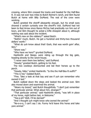 crossing, where Slim crossed the tracks and headed for the Half-Box
R. It was not over two miles to Butch Reimer’s ranch, and Slim found
Butch at home with Billy DuMond. The rest of the crew were
working.
Butch greeted the sheriff pleasantly enough, but his small eyes
showed a certain curiosity over the sheriff’s visit. DuMond had not
been to Red Arrow since Rance McCoy had practically run him out of
town, and Slim thought he acted a trifle sheepish about it, although
nothing was said about the incident.
“What’s new on the robbery?” asked Butch.
“Nothin’ much, Butch. He got a hundred and thirty-two thousand
dollars’ worth.”
“What do yuh know about that! Gosh, that was worth goin’ after,
Slim.”
“Shore was.”
“Who have we here?” grunted DuMond.
Hashknife and Sleepy were riding up through the big gate,
heading directly to the ranch-house.
“I never seen them two before,” said DuMond.
“Howdy,” greeted Butch, getting to his feet.
The two cowboys dismounted and led their horses up to the
porch.
“Howdy, folks,” smiled Hashknife. “Is this the Half-Box R outfit?”
“This is her,” nodded Butch.
“Fine. Take a look at that bay and see if yuh can remember who
owned it last.”
Butch walked down the steps and looked the animal over. Slim
also moved down and examined the animal.
“Wears my brand,” said Butch thoughtfully. “I don’t just remember
that particular animal. What about him, stranger?”
“That particular animal,” said Hashknife slowly, “was left in place
of my horse, night before last, in Welcome.”
“Yea-a-ah? Well, I’ll be darned!”
“And I thought yuh might know who owned the animal.”
“No-o-o-o, I can’t say I do. Funny he’d leave this horse and take
yore animal.”
 