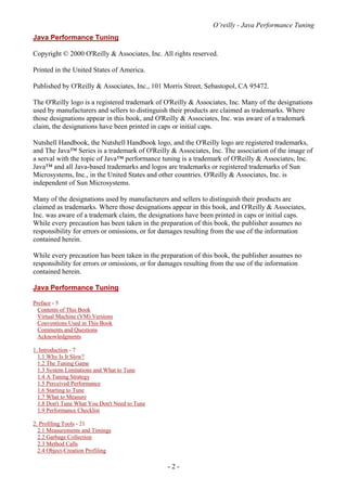 O’reilly - Java Performance Tuning
- 2 -
Java Performance Tuning
Copyright © 2000 O'Reilly & Associates, Inc. All rights reserved.
Printed in the United States of America.
Published by O'Reilly & Associates, Inc., 101 Morris Street, Sebastopol, CA 95472.
The O'Reilly logo is a registered trademark of O'Reilly & Associates, Inc. Many of the designations
used by manufacturers and sellers to distinguish their products are claimed as trademarks. Where
those designations appear in this book, and O'Reilly & Associates, Inc. was aware of a trademark
claim, the designations have been printed in caps or initial caps.
Nutshell Handbook, the Nutshell Handbook logo, and the O'Reilly logo are registered trademarks,
and The Java™ Series is a trademark of O'Reilly & Associates, Inc. The association of the image of
a serval with the topic of Java™ performance tuning is a trademark of O'Reilly & Associates, Inc.
Java™ and all Java-based trademarks and logos are trademarks or registered trademarks of Sun
Microsystems, Inc., in the United States and other countries. O'Reilly & Associates, Inc. is
independent of Sun Microsystems.
Many of the designations used by manufacturers and sellers to distinguish their products are
claimed as trademarks. Where those designations appear in this book, and O'Reilly & Associates,
Inc. was aware of a trademark claim, the designations have been printed in caps or initial caps.
While every precaution has been taken in the preparation of this book, the publisher assumes no
responsibility for errors or omissions, or for damages resulting from the use of the information
contained herein.
While every precaution has been taken in the preparation of this book, the publisher assumes no
responsibility for errors or omissions, or for damages resulting from the use of the information
contained herein.
Java Performance Tuning
Preface - 5
Contents of This Book
Virtual Machine (VM) Versions
Conventions Used in This Book
Comments and Questions
Acknowledgments
1. Introduction - 7
1.1 Why Is It Slow?
1.2 The Tuning Game
1.3 System Limitations and What to Tune
1.4 A Tuning Strategy
1.5 Perceived Performance
1.6 Starting to Tune
1.7 What to Measure
1.8 Don't Tune What You Don't Need to Tune
1.9 Performance Checklist
2. Profiling Tools - 21
2.1 Measurements and Timings
2.2 Garbage Collection
2.3 Method Calls
2.4 Object-Creation Profiling
 