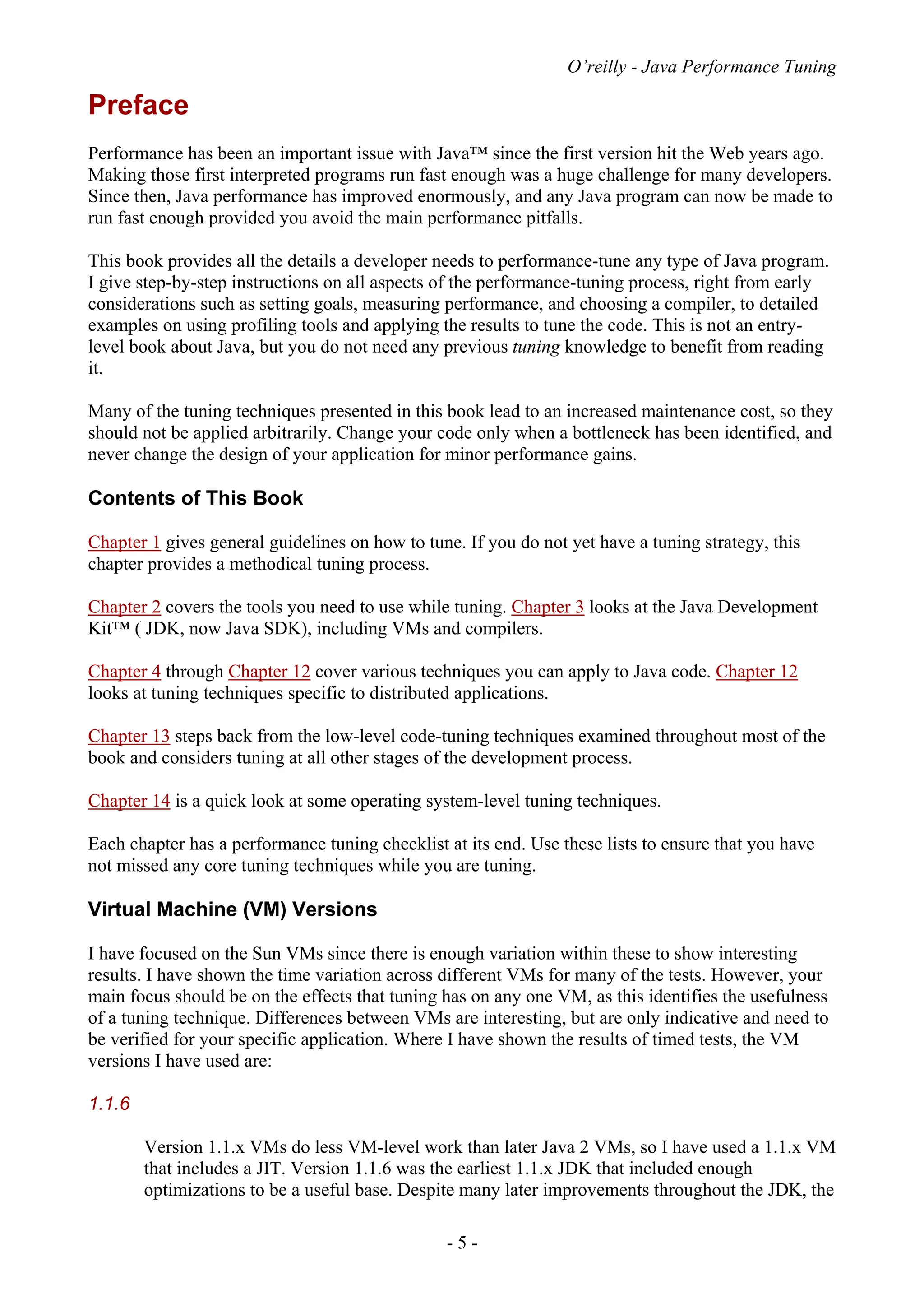 O’reilly - Java Performance Tuning
- 5 -
Preface
Performance has been an important issue with Java™ since the first version hit the Web years ago.
Making those first interpreted programs run fast enough was a huge challenge for many developers.
Since then, Java performance has improved enormously, and any Java program can now be made to
run fast enough provided you avoid the main performance pitfalls.
This book provides all the details a developer needs to performance-tune any type of Java program.
I give step-by-step instructions on all aspects of the performance-tuning process, right from early
considerations such as setting goals, measuring performance, and choosing a compiler, to detailed
examples on using profiling tools and applying the results to tune the code. This is not an entry-
level book about Java, but you do not need any previous tuning knowledge to benefit from reading
it.
Many of the tuning techniques presented in this book lead to an increased maintenance cost, so they
should not be applied arbitrarily. Change your code only when a bottleneck has been identified, and
never change the design of your application for minor performance gains.
Contents of This Book
Chapter 1 gives general guidelines on how to tune. If you do not yet have a tuning strategy, this
chapter provides a methodical tuning process.
Chapter 2 covers the tools you need to use while tuning. Chapter 3 looks at the Java Development
Kit™ ( JDK, now Java SDK), including VMs and compilers.
Chapter 4 through Chapter 12 cover various techniques you can apply to Java code. Chapter 12
looks at tuning techniques specific to distributed applications.
Chapter 13 steps back from the low-level code-tuning techniques examined throughout most of the
book and considers tuning at all other stages of the development process.
Chapter 14 is a quick look at some operating system-level tuning techniques.
Each chapter has a performance tuning checklist at its end. Use these lists to ensure that you have
not missed any core tuning techniques while you are tuning.
Virtual Machine (VM) Versions
I have focused on the Sun VMs since there is enough variation within these to show interesting
results. I have shown the time variation across different VMs for many of the tests. However, your
main focus should be on the effects that tuning has on any one VM, as this identifies the usefulness
of a tuning technique. Differences between VMs are interesting, but are only indicative and need to
be verified for your specific application. Where I have shown the results of timed tests, the VM
versions I have used are:
1.1.6
Version 1.1.x VMs do less VM-level work than later Java 2 VMs, so I have used a 1.1.x VM
that includes a JIT. Version 1.1.6 was the earliest 1.1.x JDK that included enough
optimizations to be a useful base. Despite many later improvements throughout the JDK, the
 