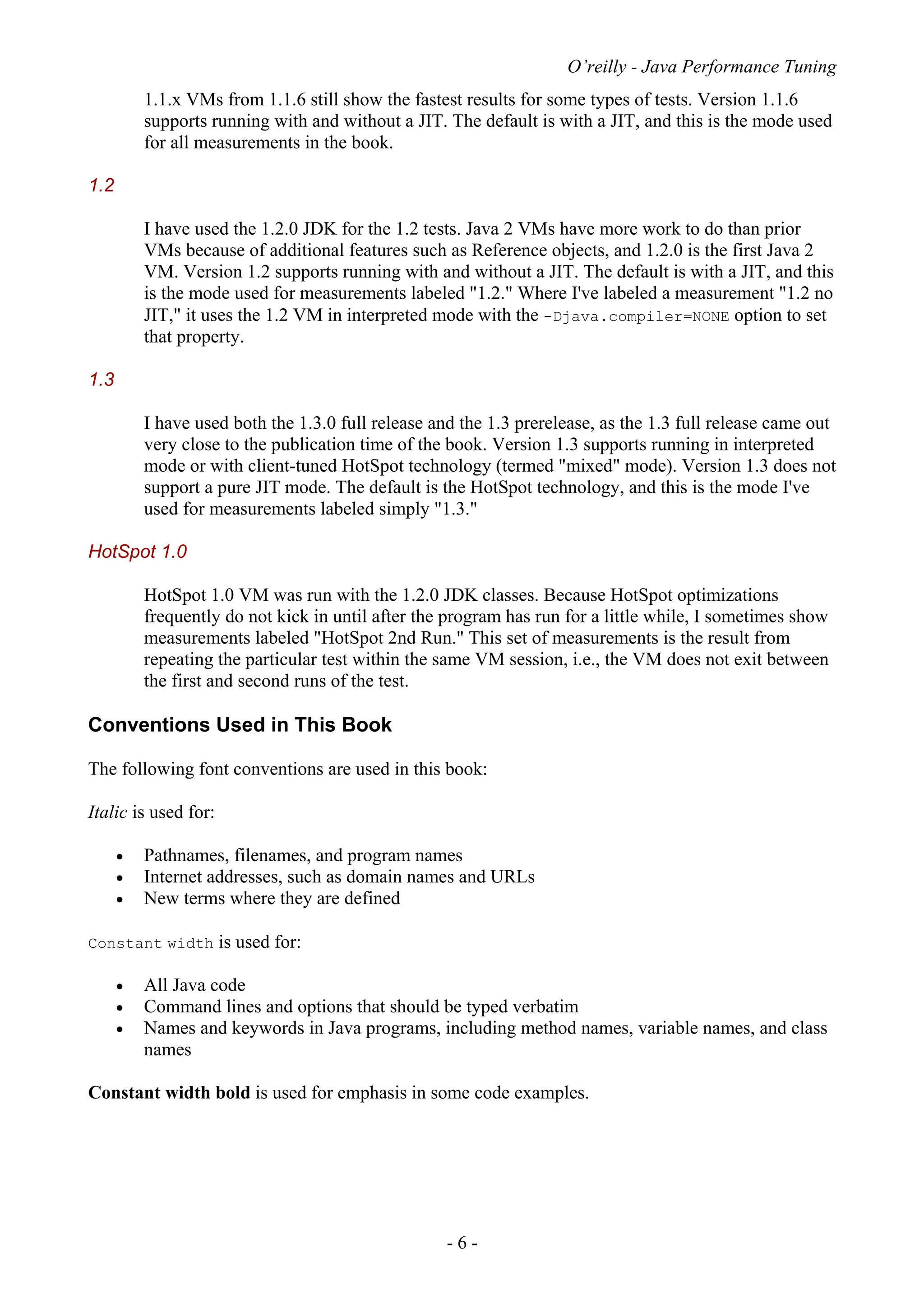 O’reilly - Java Performance Tuning
- 6 -
1.1.x VMs from 1.1.6 still show the fastest results for some types of tests. Version 1.1.6
supports running with and without a JIT. The default is with a JIT, and this is the mode used
for all measurements in the book.
1.2
I have used the 1.2.0 JDK for the 1.2 tests. Java 2 VMs have more work to do than prior
VMs because of additional features such as Reference objects, and 1.2.0 is the first Java 2
VM. Version 1.2 supports running with and without a JIT. The default is with a JIT, and this
is the mode used for measurements labeled "1.2." Where I've labeled a measurement "1.2 no
JIT," it uses the 1.2 VM in interpreted mode with the -Djava.compiler=NONE option to set
that property.
1.3
I have used both the 1.3.0 full release and the 1.3 prerelease, as the 1.3 full release came out
very close to the publication time of the book. Version 1.3 supports running in interpreted
mode or with client-tuned HotSpot technology (termed "mixed" mode). Version 1.3 does not
support a pure JIT mode. The default is the HotSpot technology, and this is the mode I've
used for measurements labeled simply "1.3."
HotSpot 1.0
HotSpot 1.0 VM was run with the 1.2.0 JDK classes. Because HotSpot optimizations
frequently do not kick in until after the program has run for a little while, I sometimes show
measurements labeled "HotSpot 2nd Run." This set of measurements is the result from
repeating the particular test within the same VM session, i.e., the VM does not exit between
the first and second runs of the test.
Conventions Used in This Book
The following font conventions are used in this book:
Italic is used for:
• Pathnames, filenames, and program names
• Internet addresses, such as domain names and URLs
• New terms where they are defined
Constant width is used for:
• All Java code
• Command lines and options that should be typed verbatim
• Names and keywords in Java programs, including method names, variable names, and class
names
Constant width bold is used for emphasis in some code examples.
 