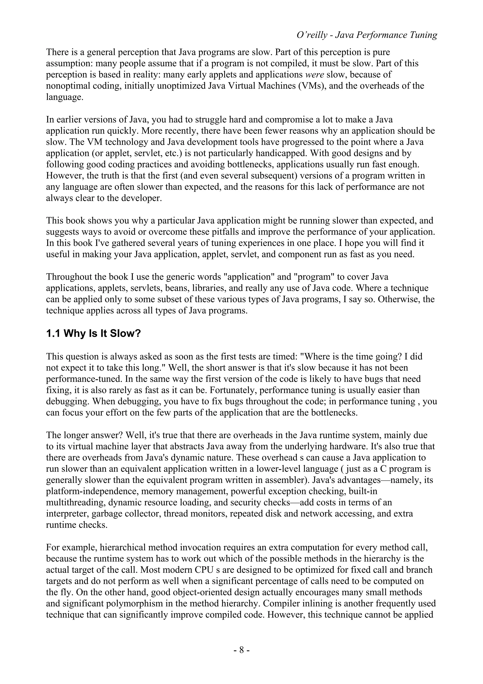 O’reilly - Java Performance Tuning
- 8 -
There is a general perception that Java programs are slow. Part of this perception is pure
assumption: many people assume that if a program is not compiled, it must be slow. Part of this
perception is based in reality: many early applets and applications were slow, because of
nonoptimal coding, initially unoptimized Java Virtual Machines (VMs), and the overheads of the
language.
In earlier versions of Java, you had to struggle hard and compromise a lot to make a Java
application run quickly. More recently, there have been fewer reasons why an application should be
slow. The VM technology and Java development tools have progressed to the point where a Java
application (or applet, servlet, etc.) is not particularly handicapped. With good designs and by
following good coding practices and avoiding bottlenecks, applications usually run fast enough.
However, the truth is that the first (and even several subsequent) versions of a program written in
any language are often slower than expected, and the reasons for this lack of performance are not
always clear to the developer.
This book shows you why a particular Java application might be running slower than expected, and
suggests ways to avoid or overcome these pitfalls and improve the performance of your application.
In this book I've gathered several years of tuning experiences in one place. I hope you will find it
useful in making your Java application, applet, servlet, and component run as fast as you need.
Throughout the book I use the generic words "application" and "program" to cover Java
applications, applets, servlets, beans, libraries, and really any use of Java code. Where a technique
can be applied only to some subset of these various types of Java programs, I say so. Otherwise, the
technique applies across all types of Java programs.
1.1 Why Is It Slow?
This question is always asked as soon as the first tests are timed: "Where is the time going? I did
not expect it to take this long." Well, the short answer is that it's slow because it has not been
performance-tuned. In the same way the first version of the code is likely to have bugs that need
fixing, it is also rarely as fast as it can be. Fortunately, performance tuning is usually easier than
debugging. When debugging, you have to fix bugs throughout the code; in performance tuning , you
can focus your effort on the few parts of the application that are the bottlenecks.
The longer answer? Well, it's true that there are overheads in the Java runtime system, mainly due
to its virtual machine layer that abstracts Java away from the underlying hardware. It's also true that
there are overheads from Java's dynamic nature. These overhead s can cause a Java application to
run slower than an equivalent application written in a lower-level language ( just as a C program is
generally slower than the equivalent program written in assembler). Java's advantages—namely, its
platform-independence, memory management, powerful exception checking, built-in
multithreading, dynamic resource loading, and security checks—add costs in terms of an
interpreter, garbage collector, thread monitors, repeated disk and network accessing, and extra
runtime checks.
For example, hierarchical method invocation requires an extra computation for every method call,
because the runtime system has to work out which of the possible methods in the hierarchy is the
actual target of the call. Most modern CPU s are designed to be optimized for fixed call and branch
targets and do not perform as well when a significant percentage of calls need to be computed on
the fly. On the other hand, good object-oriented design actually encourages many small methods
and significant polymorphism in the method hierarchy. Compiler inlining is another frequently used
technique that can significantly improve compiled code. However, this technique cannot be applied
 
