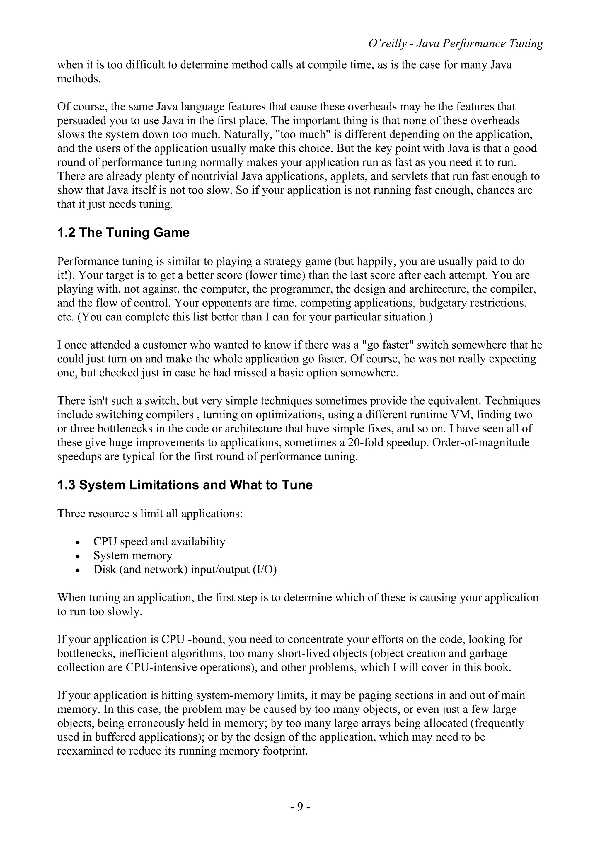 O’reilly - Java Performance Tuning
- 9 -
when it is too difficult to determine method calls at compile time, as is the case for many Java
methods.
Of course, the same Java language features that cause these overheads may be the features that
persuaded you to use Java in the first place. The important thing is that none of these overheads
slows the system down too much. Naturally, "too much" is different depending on the application,
and the users of the application usually make this choice. But the key point with Java is that a good
round of performance tuning normally makes your application run as fast as you need it to run.
There are already plenty of nontrivial Java applications, applets, and servlets that run fast enough to
show that Java itself is not too slow. So if your application is not running fast enough, chances are
that it just needs tuning.
1.2 The Tuning Game
Performance tuning is similar to playing a strategy game (but happily, you are usually paid to do
it!). Your target is to get a better score (lower time) than the last score after each attempt. You are
playing with, not against, the computer, the programmer, the design and architecture, the compiler,
and the flow of control. Your opponents are time, competing applications, budgetary restrictions,
etc. (You can complete this list better than I can for your particular situation.)
I once attended a customer who wanted to know if there was a "go faster" switch somewhere that he
could just turn on and make the whole application go faster. Of course, he was not really expecting
one, but checked just in case he had missed a basic option somewhere.
There isn't such a switch, but very simple techniques sometimes provide the equivalent. Techniques
include switching compilers , turning on optimizations, using a different runtime VM, finding two
or three bottlenecks in the code or architecture that have simple fixes, and so on. I have seen all of
these give huge improvements to applications, sometimes a 20-fold speedup. Order-of-magnitude
speedups are typical for the first round of performance tuning.
1.3 System Limitations and What to Tune
Three resource s limit all applications:
• CPU speed and availability
• System memory
• Disk (and network) input/output (I/O)
When tuning an application, the first step is to determine which of these is causing your application
to run too slowly.
If your application is CPU -bound, you need to concentrate your efforts on the code, looking for
bottlenecks, inefficient algorithms, too many short-lived objects (object creation and garbage
collection are CPU-intensive operations), and other problems, which I will cover in this book.
If your application is hitting system-memory limits, it may be paging sections in and out of main
memory. In this case, the problem may be caused by too many objects, or even just a few large
objects, being erroneously held in memory; by too many large arrays being allocated (frequently
used in buffered applications); or by the design of the application, which may need to be
reexamined to reduce its running memory footprint.
 
