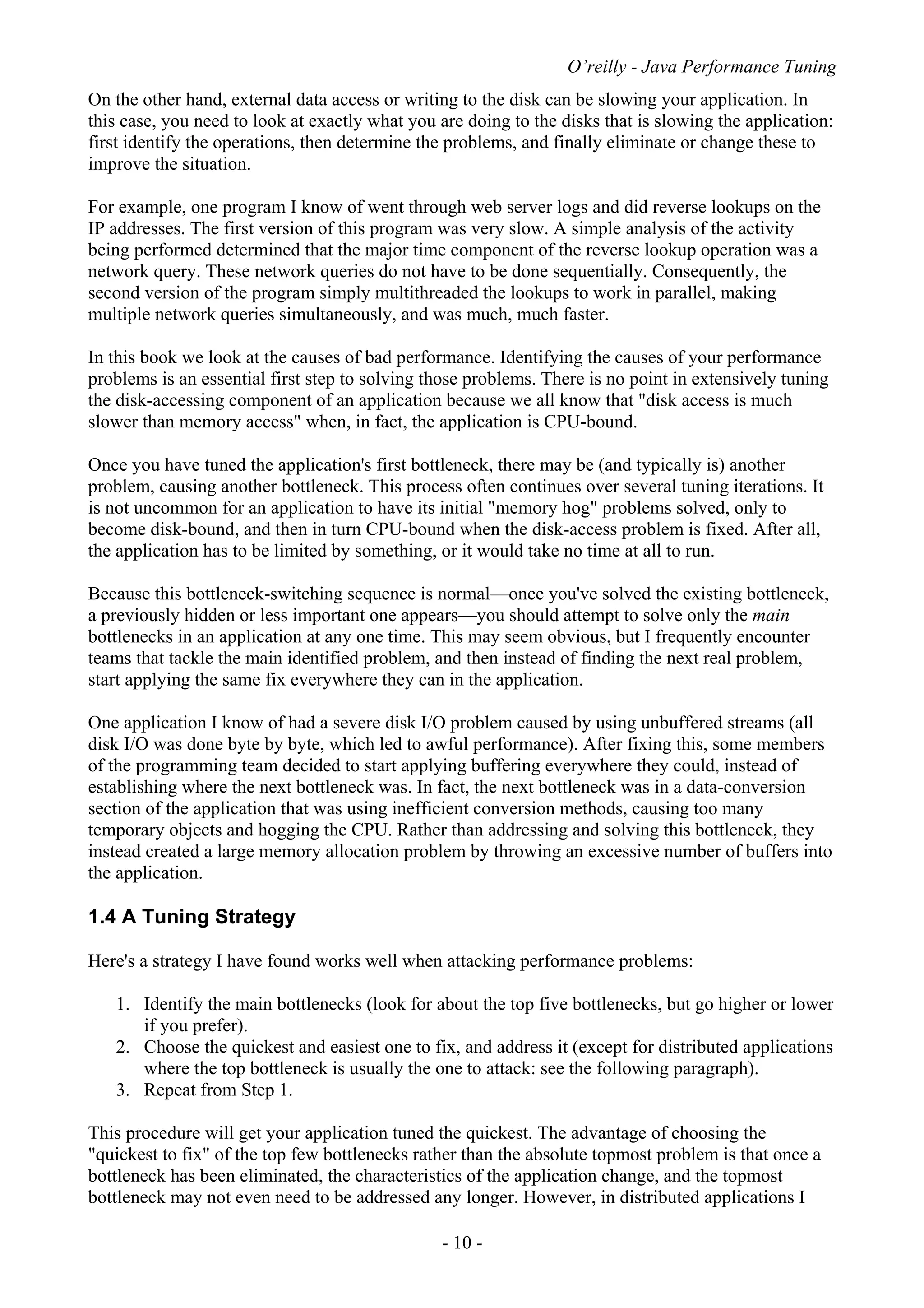 O’reilly - Java Performance Tuning
- 10 -
On the other hand, external data access or writing to the disk can be slowing your application. In
this case, you need to look at exactly what you are doing to the disks that is slowing the application:
first identify the operations, then determine the problems, and finally eliminate or change these to
improve the situation.
For example, one program I know of went through web server logs and did reverse lookups on the
IP addresses. The first version of this program was very slow. A simple analysis of the activity
being performed determined that the major time component of the reverse lookup operation was a
network query. These network queries do not have to be done sequentially. Consequently, the
second version of the program simply multithreaded the lookups to work in parallel, making
multiple network queries simultaneously, and was much, much faster.
In this book we look at the causes of bad performance. Identifying the causes of your performance
problems is an essential first step to solving those problems. There is no point in extensively tuning
the disk-accessing component of an application because we all know that "disk access is much
slower than memory access" when, in fact, the application is CPU-bound.
Once you have tuned the application's first bottleneck, there may be (and typically is) another
problem, causing another bottleneck. This process often continues over several tuning iterations. It
is not uncommon for an application to have its initial "memory hog" problems solved, only to
become disk-bound, and then in turn CPU-bound when the disk-access problem is fixed. After all,
the application has to be limited by something, or it would take no time at all to run.
Because this bottleneck-switching sequence is normal—once you've solved the existing bottleneck,
a previously hidden or less important one appears—you should attempt to solve only the main
bottlenecks in an application at any one time. This may seem obvious, but I frequently encounter
teams that tackle the main identified problem, and then instead of finding the next real problem,
start applying the same fix everywhere they can in the application.
One application I know of had a severe disk I/O problem caused by using unbuffered streams (all
disk I/O was done byte by byte, which led to awful performance). After fixing this, some members
of the programming team decided to start applying buffering everywhere they could, instead of
establishing where the next bottleneck was. In fact, the next bottleneck was in a data-conversion
section of the application that was using inefficient conversion methods, causing too many
temporary objects and hogging the CPU. Rather than addressing and solving this bottleneck, they
instead created a large memory allocation problem by throwing an excessive number of buffers into
the application.
1.4 A Tuning Strategy
Here's a strategy I have found works well when attacking performance problems:
1. Identify the main bottlenecks (look for about the top five bottlenecks, but go higher or lower
if you prefer).
2. Choose the quickest and easiest one to fix, and address it (except for distributed applications
where the top bottleneck is usually the one to attack: see the following paragraph).
3. Repeat from Step 1.
This procedure will get your application tuned the quickest. The advantage of choosing the
"quickest to fix" of the top few bottlenecks rather than the absolute topmost problem is that once a
bottleneck has been eliminated, the characteristics of the application change, and the topmost
bottleneck may not even need to be addressed any longer. However, in distributed applications I
 