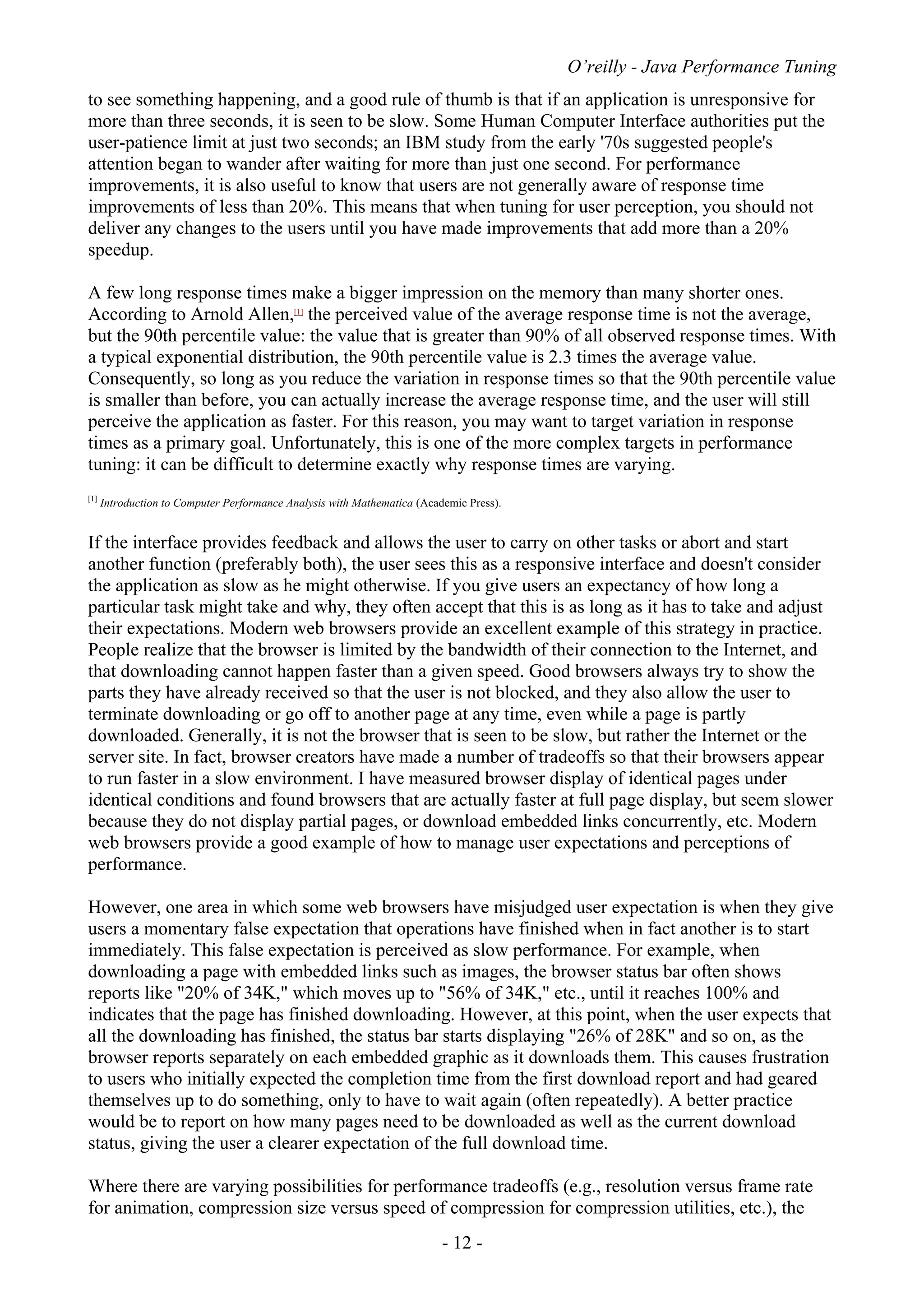O’reilly - Java Performance Tuning
- 12 -
to see something happening, and a good rule of thumb is that if an application is unresponsive for
more than three seconds, it is seen to be slow. Some Human Computer Interface authorities put the
user-patience limit at just two seconds; an IBM study from the early '70s suggested people's
attention began to wander after waiting for more than just one second. For performance
improvements, it is also useful to know that users are not generally aware of response time
improvements of less than 20%. This means that when tuning for user perception, you should not
deliver any changes to the users until you have made improvements that add more than a 20%
speedup.
A few long response times make a bigger impression on the memory than many shorter ones.
According to Arnold Allen,[1]
the perceived value of the average response time is not the average,
but the 90th percentile value: the value that is greater than 90% of all observed response times. With
a typical exponential distribution, the 90th percentile value is 2.3 times the average value.
Consequently, so long as you reduce the variation in response times so that the 90th percentile value
is smaller than before, you can actually increase the average response time, and the user will still
perceive the application as faster. For this reason, you may want to target variation in response
times as a primary goal. Unfortunately, this is one of the more complex targets in performance
tuning: it can be difficult to determine exactly why response times are varying.
[1]
Introduction to Computer Performance Analysis with Mathematica (Academic Press).
If the interface provides feedback and allows the user to carry on other tasks or abort and start
another function (preferably both), the user sees this as a responsive interface and doesn't consider
the application as slow as he might otherwise. If you give users an expectancy of how long a
particular task might take and why, they often accept that this is as long as it has to take and adjust
their expectations. Modern web browsers provide an excellent example of this strategy in practice.
People realize that the browser is limited by the bandwidth of their connection to the Internet, and
that downloading cannot happen faster than a given speed. Good browsers always try to show the
parts they have already received so that the user is not blocked, and they also allow the user to
terminate downloading or go off to another page at any time, even while a page is partly
downloaded. Generally, it is not the browser that is seen to be slow, but rather the Internet or the
server site. In fact, browser creators have made a number of tradeoffs so that their browsers appear
to run faster in a slow environment. I have measured browser display of identical pages under
identical conditions and found browsers that are actually faster at full page display, but seem slower
because they do not display partial pages, or download embedded links concurrently, etc. Modern
web browsers provide a good example of how to manage user expectations and perceptions of
performance.
However, one area in which some web browsers have misjudged user expectation is when they give
users a momentary false expectation that operations have finished when in fact another is to start
immediately. This false expectation is perceived as slow performance. For example, when
downloading a page with embedded links such as images, the browser status bar often shows
reports like "20% of 34K," which moves up to "56% of 34K," etc., until it reaches 100% and
indicates that the page has finished downloading. However, at this point, when the user expects that
all the downloading has finished, the status bar starts displaying "26% of 28K" and so on, as the
browser reports separately on each embedded graphic as it downloads them. This causes frustration
to users who initially expected the completion time from the first download report and had geared
themselves up to do something, only to have to wait again (often repeatedly). A better practice
would be to report on how many pages need to be downloaded as well as the current download
status, giving the user a clearer expectation of the full download time.
Where there are varying possibilities for performance tradeoffs (e.g., resolution versus frame rate
for animation, compression size versus speed of compression for compression utilities, etc.), the
 